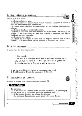 7. Les climats franqais . _. . . . . . . . . . . . . . . . . . . . . . . . . . . . . . . . . . . . . . . . . . . . . . . . . . . . . . . . . . . . . . . . . . . . . . . . . . . . . . . . . . . . . . . . . . . . . . . . . . . . . . . Z .
J’écoute, je lis et je traduis.
Le climat océanique pur.
Le climat océanique couvre tout 1 ouest franeais. Douceur et humidite
sont ses caractéristiques principales.
Le climat mediterranéen se caractérise par un intense rayonnement
solaire.
Le climat
Le climat
tendance semi-continentale.
tendance semi-continentale est établi dans 1’Est et dans les
vallées. I1 se caractérise par des étés chauds et orageux, des hivers
froids et souvent enneigés.
Le climat de montagne.
Le climat de montagne s’étend sur les régions élevées des massifs
franeais. I1 se caractérise par 1e froid et la longueur de 1’hiver.
8. A la campagne.Q n n o o u u Q - - Q Q - - Q n o o n ~ o Q - - Q n - - n u ¢ 1 u Q u Q u o u u o o u ¢ ¢ q Q ~ ¢ ¢ u ¢ < ~ - o ¢ Q ¢ | ' Q - - e n n ~ Q v ~ - | - - ¢ ~ » ¢ ~ n Q ~ Q u u on
Je choisis l’une des deux fins proposées.
Cher Amlré, L
Me void 5 La C2r'}°2<_1ne dept}: hiev. IL Qy avaif PQV§OrmQ ‘vi’ Le
Va}, <1ya~AjeL xvi; dercemlv dv 'h’3;n. Je ream Mr La pefe fable
de ma chambve. Par La Fenefre je vol: la ca/-pa<5»e.
1 ,
A Lt
1. Je me sens bien ici, j’aime la campagne. Au revoir.
2. Décidément je déteste la campagne. A bientot.
9- Compléter la lettre... LLI 0 I O 0 I Q 0 O I Q 0 I I u w I I 0 Q 0 C 0 Q 0 I l I I I I Q U I I 0 I 0 I l I I 0 O I I 0 Q I Q Q Q Q 0 I I Q n I Q Q u I Q I I I 0 I n 0 D 0 0 t I I I Q Q Q u 0 Q Q Q Q I Q : 0 Q Q  I I l I 0 0 1 0 a 0 0 I I
Je décris un paysage de Ia campagne (huit-neuf phrases).
’ I r
4‘
e
’* In
W‘
5
we
‘F
Ma _‘
,e ‘
#1
_‘“_‘< t
w
X
*0
K =
WeM
A i
2
ei
st
it
%;i"*-
PO11? t’Qid.G1‘ * ’ ""*
Tu parleras:
—— de la saison de 1’année (1’été, l’hiver, 1’aut0mne, 1e printemps);
—— du temps qu’il fait (beau, mauvais, orageux, doux);
— de la nature (le ciel, les arbres, les fleurs);
—— des animaux domestiques qu’on peut voir 51 une ferme.
6? i
9%?
w
-4
4
 