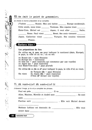 A-‘I
2 JLF‘
‘. v
t
tw-
y-I»: “*5.
s
1 _<€'.
11 y
,6‘
i
H»
“K
?'¢—
'4%—
ii
vi» ..
wk
.}‘
fa
W
lm
3
2%
M aw
"" '1
w
we»
U
§%"§
5?, E5»
Itu
'2
W‘ Z‘
‘F
*»
Nb
u.
‘t
-R
w
?4E“
aoua.a=|eapauannoogpav(
Q
' 2»
.-1 )7 l
Wiwik,
‘IQ. On fait le point de grammaire.
Je choisis la bonne preposition et je complete.
“Wit
J’habite Russie. Mon ami habite Europe occidentale.
l**§*‘
J c Cette année, nous irons Toulouse. Mes copains iront
Etats-Unis. Michel est Japon, il veut aller Italie,
Rome. Paul vient Brest. Ses amis viennent
Japon. Catherine vient Turquie. Ses cousins viennent
France.
/i i,Retier“s,»bien ! W * N
l Les prépositions du lieu
On utilise en, 5., aux, au pour indiquer 1e continent (Asie, Europe),
le pays, la ville ou on va / ou on est:
en Russie (en + pays féminin)
en Europe (en + continent)
en Iran (en + pays masculin qui commence par une voyelle)
au Japon (au + pays masculin)
aux Etats-Unis (aux + pays pluriel)
On utilise lde ou du ou d’ pour indiquer le pays, la ville d’oi1 on vient.
de Turquie(de + pays féminin)
On vient du Japon (du + pays masculin)
d’Iran (d’ devant une voyelle)
.~ _-.,
Q‘ s s
'53- Ou vont-ils‘? Ou sont-ils‘?
J‘0bsen/e |’image, je lis et je complete Ies phrases.
Paul est pres . I1 va
Alice, Maxime, Mireille et André sont . Ils sont
assis .
Pauline sort . Elle voit Michel devant
Madame Leblanc est descendu de . Elle veut
entrer dans
soixante-huit l
 