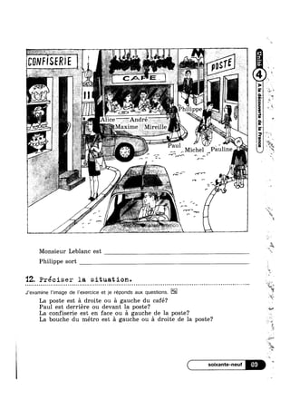 CUNF
J
SERIE
/
r
fv
pDSTE
CA
QQIK (
1. r~(""_(.¢-, A
r"
Ef .
Mighel Pauline
*~ rs»
r-1"‘ fr‘/'
ru ’“ »<
I
' r,~
r" '_
rv-f‘FUVQ
Monsieur Leblanc est
Philippe sort
'12. Preciser la situation.- - - - - - ¢ - Q - Q ¢ -- III! - - ~ - - - ¢ - - - ~ - 1. » ~ ¢ ¢ - - ¢ -- -.-~~ | . ¢ ¢ ¢ - Q - o - u o Q a n . Q ~ - ~ - » Q - ~ - o n . » ¢ , - ~ » - I - - ¢ - - - ¢ - ~ @ . ¢ --
J‘examine I’image de |’exercice et je réponds aux questions.
La poste est a droite ou a gauche du café? ll‘!
Paul est derriere ou devant la poste? W
La confiserie est en face ou a gauche de la poste?
La bouche du métro est a gauche ou a droite de la poste? _A
T <~
|
I
5%
69
1
i 13$
"Qt
»
¢
‘ 1!
t
.W,§
WW
m
if
I
Q
W»
M4
~t
E »
*2
‘W! ,
‘P-
».
3
r . ‘
$5,, f+
“E?
¥
“s
Mm
1»;
"15
4
 