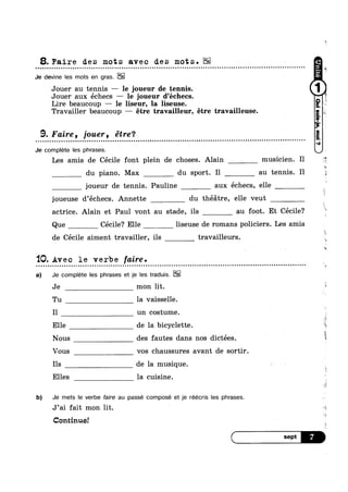 8. Faire des mots avec des mots. E12-
Je devine Ies mots en gras.
Jouer au tennis — le joueur de tennis.
Jouer aux échecs —— le joueur d’échecs.
Lire beaucoup — le liseur, la liseuse.
Travailler beaucoup,— étre travailleur, étre travailleuse.
u
A
9. Faire, jouer, etre‘?
o n n Q | Q u u u Q u o u c o u o Q Q ¢ Q u u o u o c o u n Q n n | Q Q a o n o I Q o o o o c a00¢nonuoonoopnuuaanunua-no-nu
Je complete Ies phrases.
o n u o o c u Q Q | ¢ Q o n a o n Q Q n Q o u Q o u Q | | . II -"
Les amis de Cécile font plein de choses. Alain musicien. I1 E
du piano. Max du sport. I1 au tennis. Il
joueur de tennis. Pauline aux échecs, elle
joueuse d’échecs. Annette du théatre, elle veut _
actrice. Alain et Paul vont au stade, ils au foot. Et Cécile?
Que Cécile? Elle liseuse de romans policiers. Les amis
de Cécile aiment travailler, ils travailleurs.
1Q. Avec le verbe faire.
a) Je complete Ies phrases et je Ies traduis.
Je mon lit.
Tu la vaisselle.
Il un costume.
Elle de la bicyclette.
¢ n u o o u c II
‘is
. . . . . . - - - - - - - » » . - . - . - . - - - - - - . . .-
E
Nous des fautes dans nos dictées.
Vous vos chaussures avant de sortir.
Ils de la musique.
Elles la cuisine.
b) Je mets le verbe faire au passe compose et je réécris Ies phrases.
J’ai fait mon lit.
Continue!
 