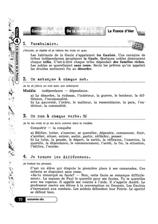 M
..,,,:
Q
m
was
W um
» J!“ in
if
V
3:11
" T“.
ql ;w
aivg
1‘ M;
N t
t W ,w
?4P‘-‘I1
4‘“ _,iil
(aouéag2|apauannoagpe|V
Modélez indépendance — dépendance.
y W
a" A
1. Vocabulaire............ .......... ..... ......................................
J’écoute, je répete et je retiens les mots en gras.
Les habitants de la Gaule s’appe1aient les Gaulois. Uneacentaine de
tribus indépendantes peuplaient la Gaule. Quelques nobles dominaient
chaque tribu. C’est-a-dire chaque tribu dépendait des familles riches.
Les nobles se querellaient sans cesse. Seuls les prétres qu’on appelait
les druides mettaient fin au désordre.
Z. Un antonyme Fa. chaque mot.
Je Iis et j’écris un mot avec son antonyme.
a) Le desordre, la richesse, linterieur, la guerre, le bonheur, la dif-
E férence, Pincommodité.
‘* ' 1 1
‘r
. 1
4
&
W <7"
§~A ww
‘xq Vi
b) La pauvrete, lordre, 1e malheur, la ressemblance, la paix, lex-
térieur, la commodité.
Un nom a cha ue verbe. EliQ.
Je Iis les mots et je les écris comme dans le modéle.
Conquérir -— la conquéte
a) Edifier, lutter, s’exercer, se quereller, dépendre, commencer, nir,
s’arréter, situer, entrer, sortir, partir, réfléchir, penser.
b) La lutte, la pensée, le départ, la sortie, la réflexion, 1’exercice, la
querelle, Ia dépendance, le commencement, l’arrét, la fin, la situation,
1’édifice, 1’entrée.
4. Je trouve les diiférences.u » u ¢ - ¢ ¢ - - - ¢ - ~ ¢ ~ - ¢ - ¢ » . | . » ~ ¢ ¢ o ~ - - - ¢ > ¢ ¢ - auoouanuulloonclouocooaunanucnnoonucouuo Qlulnocllonoolnloolonla|n|0O0I0¢Ol0t
Je traduis les phrases.
C’est un éléve qui dispute la premiere place a ses camarades. Ces
enfants se disputent sans cesse.$
‘E g r - . .
1&1-an ~ <<As-tu remarque sa faute? —- Non, cette faute se remarque d1ff1c11e-
ment». La maman de Paul le querelle pour ses fautes. Tu te querelles
>1 £1 »
iv.
Ev"
‘W
W
~,.
re.
avec tes copains. I1 appelle ses voisins a l’aide. I1 s’appel1e André. Le
professeur exerce ses éleves a la conversation en franoais. Les Gaulois
s’exeroaient aux combats. Les soldats défendent leur Patrie. Le sportif
se défend bien.
7°
 