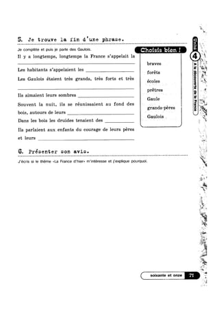 5. Je trouve la fin d.'une phrase.
u o a u n Q Q Q Q ¢ o n o u o a n - | - Q o Q u Q o n u o o o ¢ n u Q ~ Q Q Q u a Q u o a Q Q Q ¢ o o n o Q Q u a u c o Q a Q Q o o Q o u a u c u Q a o a o u v o o u a Q u Q u o n u o a ¢ Q ¢ o Q n ~ o o n Q ~ Q Q u o n o | Q q ~-
Je complete et puis je parle des Gaulois. choisis ‘bien I
I1 y a longtemps, longtemps la France s’appelait la
braves
Les habitants s’appe1aient les ,
forets
Les Gaulois étaient trés grands, trés forts et tres ,
ecoles
prétres
Ils aimaient leurs sombres
Gaule
Souvent la nuit, ils se réunissaient au fond des V ,|
grands-peres?
bo1s, autours de leurs ~ e V
Gaulois
Dans les b01s les dru1des tenalent des < n
__________._€J
Ils parlaient aux enfants du courage de leurs péres
et leurs
6. Présenter son avis.
J’écris si Ie theme <<La France d’hier» m’intéresse et j’exp|ique pourquoi.
( soixante et onze
Ni
W"
->
w
1%, 4.M ,
‘e 1:
J1 »
q<
m
en»:
aw ‘J
5*
we
we
#1 1‘
évgww
%
e
‘— ~
a‘
gm
e
;:@"‘“~
was, ,
._¢1 1 J
U‘¢,w~_
WW
#4,
ea,
w
 