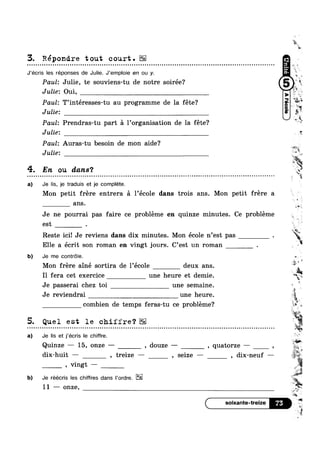 3. Répondre tout court.u ¢ ¢ Q u . ¢ u a - u u n ¢ u Q ¢ u Q ¢ o o o a Q n a Q - Q o Q n Q Q Q n u u - u Q Q ~ ¢ Q Q - » u ¢ Q Q o n Q ¢ Q Q Q u u a Q u u Q Q Q ¢ u ~ ¢ ¢ Q u Q o 00
J’écris les réponses de Julie. J’empl0ie en ou y.
Paul: Julie, te souviens-tu de notre soirée? 1'it
Julie. Oui,
0000
Paul: T’intéresses-tu au programme de la fete‘?
Julie:
Paul: Prendras-tu part a Porganisation de la fete?
Julie: 1*
Paul: Auras-tu besoin de mon aide?
iv
,,.-l u
'1.
In
v
-4,
~ Hi?/Y
51?:
Julie: r~°‘,
4. En ou dans‘?
a) Je Iis, je traduis et je complete.
Q Q - ¢ u ~ ¢ a u o a v - - - ¢ ¢ . - - Q Q Q ¢ n Q - - - Q Q - n u II
",
W»
Mon petit frere entrera a 1’ecole dans trois ans. Mon petit frere a
8.118
Je ne pourrai pas faire ce probleme en quinze minutes. Ce probleme
est .
4:
' :4
Reste ici! Je reviens dans dix minutes. Mon ecole n est pas .
Elle a ecrit son roman en vingt jours. C est un roman .
b) Je me contrele.
I
Mon frere ainé sortira de l’ec01e deux ans.
I1 fera cet exercice une heure et demie. “fl:
11:
Je passerai chez toi une semaine. ~
Je reviendrai une heure
%
combien de temps feras-tu ce probleme? Q
'1?
5. Quel est le chiffre?- . jwg,‘
a) Je Iis et j’écris le chire.
Quinze — 15, onze — , douze — , quatorze — , A
, vingt —
b) Je réécris les chires dans |‘0rdre.
11 ——~ onze,
n u ¢ ¢ ¢ o ¢ n u n ¢ n n u o ¢ Q n . Q n Q Q n u u - | - - ¢ Q u - 1-
Y5 1'"
iI V 5!
4 ,
u 41
. »
"E1:>i
$1
r ,
I 9 Q
,1: 1 I1}
- . - - .
d1x-hu1t — , trelze — , se1ze — , d1x-neuf —
M
l
we
gg
 