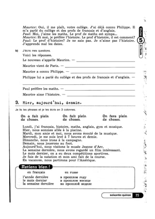 Maurice: Oui, il me plait, votre college. J’ai déja connu Philippe. Il Ac
m’a parlé du college et des profs de francais et d’anglais. §_
Paul: Moi, j’aime les maths. Le prof de maths est sympa... 3,
Maurice: Et moi, je préfére l’histoire. Le prof d’histoire, il est comment?
Paul: Le prof d’histoire? Je ne sais pas. Je n’aime pas 1’histoire
J’apprends mal les dates.
b) J’écris mes questions.
Voici les réponses.
Le nouveau s’appelle Maurice. -——
Maurice vient de Paris. —
. '‘£*
if
»¢
‘Q!
§
t
Maurice a connu Philippe. —
Philippe lui a parlé du college et des profs de francais et d’anglais. —
Paul préfére les maths. —
Maurice aime l’histoire. —
i 9. Hier, au;jourd.'hui, demain.Q ¢ ¢ » u Q ~ Q - Q - Q | Q ¢ Q - ~ a Q ~ ¢ u u - u ~ u u ¢ ¢ a u u Q ¢ Q n - ¢ ¢ ~ Q Q ¢ Q Q - o ¢ » | ; Q - | Q ¢ ‘ . - Q Q ¢ ¢ - - Q Q ¢ - ¢ ¢ ¢ ¢ ¢ » Q | Q ¢ ¢ Q - Q ¢ ~ - ¢ » - Q » ~ - - . ¢ Q ~ ¢ u - - - - . Q ¢ Q - Q » | .-
Je lis les phrases et je les écris en 3 colonnes. 31%;
‘W
. . . . . E
On on font plem On font plem
de choses. de chases.
On fera plem
cie chases.
Lundi, j’ai francais, histoire, maths, anglais, gym et musique.
Hier, nous sommes allés £1 la piscine0
, I si
Mardi, mon amie et moi, nous avons ecoute de la musique.
Mercredi, je me suis levé a 7 heures et demie.
Dimanche, nous irons a la campagne.
Demain, nous jouerons au foot.
Le mois dernier, on a eu deux competitions sportives
Je fais de la natation et mon ami fait de la course
.f__,§‘
'1
Q
i_ 9,‘
I
' ~r
»r
I
AuJourd’hu1, nous v1s1tons le musee Jeanne d’Arc. ‘
La semaine derniére, nous avons regardé un film interessant. g.
, W
9 I #5
En vacances, nous partirons pour lAmerique.
Retiens bien ! s
en francais en russe
l_’année derniére B npomnom ropgy
le mois dernier B HPOHIJIOM Mecaue
la semaine derniére Ha npomno Hezxene
lY5
‘W
a
.3
 