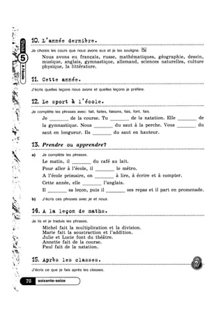 -Mwy.
,,=Wm
~~ ‘ls:
is
?4P“f1
Wt.
1-»§% 9
O0
‘IQ. L ' année derniere .
Je choisis les cours que nous avons eus et je les souligne.
Nous avons eu francais, russe, mathématiques, géographie, dessin,
musique, anglais, gymnastique, allemand, sciences naturelles, culture
physique, la littérature.
1'1. Cette année.
‘w
‘la.
l$1
F
w iii i iis
. aim
L
’~;'€'.
n Q o u - u ¢ Q - ¢ - - u o Q n ~ » u ¢ Q u » u Q - ¢ - ¢ Q - ¢ Q ¢ - - a ¢ ~ - Q u a ¢ Q - o o n n u u o o u e n n u Q ¢ ¢ Q - Q Q u n Q n u o = - ¢ o u u a Q Q Q Q | | - - ~ n - Q - u o u n Q c n n u Q - - . - - Q - ¢ n ¢ u n nu
J’écris quelles legons nous avons et quelles lecons je préfere.
. ‘I2. Le sport ?a. l'école.
Je complete les phrases avec: fait, faites, faisons, fais, font, fais.
Je de la course. Tu de la natation. Elle
la gymnastique. Nous du saut a la perche. Vous
in
saut en longueur. Ils du saut en hauteur.
'13. Prendre ou apprendre‘?
a) Je complete les phrases.
ax I
Le matin, il du cafe au lait.
flsi l-  ,rr.&_
.2
‘J
TE?‘ 1 b)
1 '14.
P:
2*
5¥n1@>§'.“
J.‘)4
._( <1.‘
v 3».
s Q"
"%......
Pour aller a 1 ecole, il le métro.
A 1’école primaire, on 51 lire, a écrire et 51 compter.
Cette année, elle l’ang1ais.
I1 sa lecon, puis il ses repas et il part en promenade.
J’écris ces phrases avec je et nous.
A la leqon de maths .
Q . n Q Q - Q - Q a | - Q u Q u Q n u Q u Q Q u Q o n o u o ~ u n u u o n o n Q o v u n o o o u u o u u - o o n a Q o u o o o n o o n - ~ Q n a Q ¢ | Q ¢ | Q u Q - Q n u | n o n u a o n u n v u o ~ o u o o n u n n o Q ¢ ¢ ~ - Q on
Je lis et je traduis les phrases.
Michel fait la multiplication et la division.
Marie fait la soustraction et l’addition.
Julie et Lucie font du thézitre.
Annette fait de la course.
Paul fait de la natation.
15. Apres les classes. it3 " . . . - . . - - . - - . . - - - . - . - - . . - . - - - - . . . . . - . - . . . - . . . . . . . . . . - . . - . . . . . . . . . . . - . - . - - . . . - . . . . . - . . . . . . . . . . . - - . . - . . . . - - . . -.
,,.%J’écris ce que le fais aprés les classes.
Y6
de
du
 