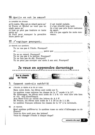 16.Quelle en est la cause?n Q u n ¢ . - Q Q Q | u Q q a - u Q Q Q Q Q Q Q o n Q - u Q o n Q n o n u Q u u a u o o u Q u o n n o n a Q ¢ . Q ¢ n ¢ Q Q | Q Q | ¢ u Q Q o Q ¢ a Q Q u o Q o u u a o n o o u n - - Q u Q - u Q ¢ ¢ u a o o » o Q n u o u no
Je complete les phrases.
a) Ce matin, Max est en retard parce qu’ il est tombé malade.
b) Pierre et Michel ne vont pas au il s’est réveillé trop tard.
stade parce qu’ ils n’ont pas pris leurs costumes
c) Lise ne peut pas traduire ce texte de sport.
parce qu’ elle n’a pas appris les mots nou- ..
d) Paul peut manquer la premiere veaux.
lecon parce qu’
‘I7. J'explique pourquoi...- ¢ ¢ Q Q Q o o Q Q o n o n o o u Q ¢ - ¢ Q o ~ a Q u » . - - Q - - - Q Q ¢ - Q Q u - Q n - ¢ u u a o u - - - - ¢ ~ - - u u ~ ¢ ~ u o o ¢ o o » - | n - ¢ ¢ n u o 00
Je réponds aux questions.
Je parce que
Tu es en retarrfl. Pou_rq1_1oi‘?
Tu ne vas pas a la piscine. Pourquoi?
Tu ne fais pas de ski. Pourquoi?
aka
j
"'1
' 4
‘J+
2
“"%‘é¢-
~ Q - | - - - Q - ¢ u ¢ u ~ u a o Q Q - - ¢ - - u ¢ Q n u ~ u IO
'¥
:5 Q
Tu ne vas pas a l’école. Pourquoi?
lg
“Is
Tu ne peux pas envoyer une carte a son ami. Pourquoi? 1
Ie veux en apprendre doivantage
‘ Sur Ie chemin '2 L ~ 1 1
....................................
Dans notre ecole, les eleves sont notes sur 5.
et <<5>> mal (insuffisant).
Aux Etats-Unis on utilise des lettres de A a F.!
a) J’écoute, je répete et je dis en russe. 1I I ‘ ’ §ii
En France, les eleves sont notés de 1 a 10 ou de 1 a 20.
Le systéme francais ordonne les classes de la 11° a la terminale.
b) Je réponds.
Quel systéme préféres-tu: le systéme russe ou celui d’Allemagne ou
France?
Veux-tu étre noté avec des lettres?
Veux-tu changer d’école a chaque étape‘?
=5,‘
R; £
Le systéme russe ordonne les classes de la 1" année a la 118.
En Allemagne, les éléves sont notés de 1 a 6: <<1» veut dire trés bien
,1‘
.1
de _
‘V‘§
1
,;
egg
soixante-dix-sept ‘Z7
M
 