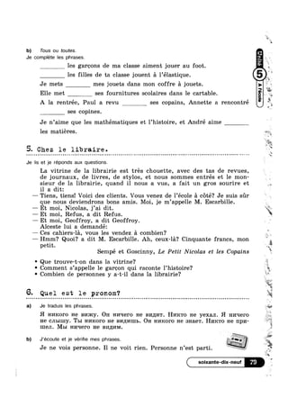 b) Tous ou toutes.
Je complete Ies phrases.
les garcons de ma classe aiment jouer au foot.
les filles de ta classe jouent a l’élastique.
Je mets mes jouets dans mon coffre a jouets.
Elle met ses fournitures scolaires dans 1e cartable.
A la rentrée, Paul a revu ses copains, Annette a rencontré
ses copines.
Je n’aime que les mathématiques et 1’histoire, et André aime
E
‘Q:
X
%
L
H
les matiéres.
5. Chez le libraire.
Je lis et je réponds aux questions.
La vitrine de la librairie est trés chouette, avec des tas de revues,
de journaux, de livres, de stylos, et nous sommes entrés et le mon-
sieur de la librairie, quand il nous a vus, a fait un gros sourire et
il a dit:
— Tiens, tiens! Voici des clients. Vous venez de l’école a coté? Je suis sur
que nous deviendrons bons amis. Moi, je m’appe1le M. Escarbille.
— Et moi, Nicolas, j’ai dit.
— Et moi, Refus, a dit Refus.
— Et moi, Geoffroy, a dit Geoffroy.
Alceste lui a demandé:
—— Ces cahiers-la, vous les vendez a combien?
— Hmm? Quoi? a dit M. Escarbille. Ah, ceux-la? Cinquante francs, mon
petit.
Sempe et Goscinny, Le Petit Nicolas et les Copains
' Que trouve-t-on dans la vitrine?
° Comment s’appelle le garcon qui raconte l’histoire‘?
' Combien de personnes y a-t-il dans la librairie?
6. Quel est le pronom‘?Q ¢ u - | - Q Q - Q Q - - Q ¢ | = - Q nuqunnuuloulooouooonlnunnuno:nononuonnlilnloqcouocooonuonloaou Inna:noononQnnlnllouloooolcounanol
t
r
HA.
Wu
f-'s~-‘Z1
.*~ J";
1
ikm‘
,
5 ,
x
is
ii;
31$
.#:;i_1*
itI
@w
a) Je traduis les phrases. ;@%i..;->
H HI/IKOI‘O He BI/DRY. OH H1/1He1"0 He BI/I,Z[I/IT. HHKTO He yexan. H H1/Iqero
He CJILIHIY. Tm HI/IKOI‘O He BI/IILI/IIIIL. OH HI/IROFO He 3Hae'1'. HPIKTO He HpH-
H1eJI. MBI I-II/IT-I€I‘O He BI/Il/IM.
b) J'ecoute et je véne mes phrases.
Je ne VO1S personne. Il ne volt rien. Personne n’est part1. ,3”
'~a
Y9 4
a
 