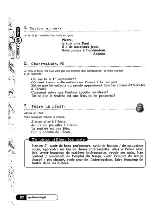 Hf u
%*»
‘,7,
. gr.
>
aw
n‘ V >0’
W1‘ , 2,,
u _
I
< Q
9*
‘s
2? ‘+-
i ~
1
i,
"W
9. Faire un réc it .
J - - - . - - ~ ¢ - » Q | Q - - . . ~ Q - - - Q - Q < Q | ¢ - - ~ - - Q . - | ¢ - - . . - - - < » - Q - . - - ¢ - ¢ ¢ - » - . . . - . - - - - ¢ - - - - . ~ . - Q - - - . . . ¢ - - - - . ¢ - ¢ ¢ Q - . Q . . - - . - o
gt: E»,
Je relis le texte <<|ls s’en vont par les sentiers des campagnes» de mon manuel
1
Q ,;
6 Pierre,
“ “ je suis chez Paul.
4»
Wk »»
?;!“
'*
9l°9§¢lV
7. Ecrire un mot.
Je lis et je remplace les mots en gras.
I1 a de nouveaux jeux.
Nous jouons £1 l’0rdinateur.
Antoine.
8. Observation.
et je réponds.
Oil vas-tu le 1" septembre?
Oil vont trente mille enfants en France 51 la rentrée?
Est-ce que les enfants du monde apprennent tous les choses différentes
, »,,_ :31 l’éc0le?
if E -
Comment est-ce que l’auteur appelle les éléves?
Est ce que la rentrée est une féte, qu’en penses-tu?
J’écris un récit. “ ~ M
Voici quelques themes :21 choisir.
J’aime aller 51 1’école.
t 9 ‘ 9 '
s
M) ~
' =1;
v‘-1'
1»
r; um? ‘
V!“
si
-1.
at
. WE
‘*3 L
~ étre en 5e, avoir de bons professeurs, avoir. de bonnes / de mauvaises
WE:ii”QM
,1»
WI in
P15, ~
%@~ ,~
Pg
E ,9,
A
1
‘ mi
Tu eux utiliser les mots
Je n aime pas aller a 1 ecole.
La rentrée est une féte.
Sur le chemin de l’éc01e.
notes, apprendre un tas de choses intéressantes, aller 51 1’éco1e avec
joie, avoir beaucoup de matiéres intéressantes, revoir ses amis, étre
content / mécontent de l’emp1oi du temps, avoir l’emp10i du temps
chargé / peu chargé, avoir peur de Pinterrogation, faire beaucoup de
fautes dans ses dictées.
8O quatre-vingts
 
