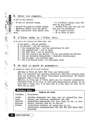 w
.
I223?”
5'4“
1?
T1’
=~ *1
2. 11/
11/
s
s
"p,
‘Ta.
“$1.
a_-1,

»
IA
2
k
qzi‘
$39», v
ti
s
~<,
aooa,V
Z. Entre les copains.e ~ o - ¢ ~ ¢ ¢ ¢ ~ Q » - ¢ u ~ - u ¢ 1 ¢ ¢ n ¢ v Q - | - 1 - - = - ¢ - - - ¢ - - ¢ » Q - Q q . - » - - - | ¢ ¢ Q Q - - ¢ - | - - » - q Q - Q - - o u o o Q ~ n u ~ o u u - u q o u u ~ n a o u o ~ o u o n u n u n n u n - u u 0|-
Je relie les deux répliques.
— I1 fait un chouette temps. — I1 n’oubliait jamais nous féli-
citer de nos succes.
—— Le prof de maths est tombé malade. — Arréte! Pour une fois que j’ai
-3 — Monsieur Dubon n’est pas gentil. fait tous les problémes.
— Mon instituteur était gentil avec — Et il punit souvent
3.1,Q?
nous. — Si on allait au parc.
ldeal et l réel.- ~ -» vacan-».n|O0I»vQnIbn€'IIIOQIIOIOOIOIIIOIIIIQlaarlyclcnqulnolnllononIOQQQIIIIIIIIIOIIOIJII*OlII0e0n0|nclqvincncll
Je lis, puis je dis comment est l’é|éve ideal / reel.
»_, 11 /
4.
»-
Il est gentil / elle est gentille.
Il est attentif / elle est attentive.
elle comprend bien / mal les explications du prof.
I1 / elle apprend bien / mal sa lecon.
elle écrit bien / mal sa narration.
elle fait toujours ses devoirs / ne fait pas parfois ses devoirs.
I1 / elle est discipliné (disciplinée) / chahuteur (chahuteuse).
I1 / elle est sage / pas toujours sage.
Il / elle a de bonnes notes / de mauvaises notes.
On fait le point de grammaire.. - » + - ¢ ~ - - ~ » Q Q ~ ¢ - Q Q | w - ¢ - - Q - Q » ; Q - ¢ - - . . = » ~ - Q Q ~ ~ o ~ ~ - ~ a - - - Q ¢ » ¢ ¢ ~ » u - v ¢ ¢ 1-.<1annunnnonnccuoonuoccznaolnonooaoooonovoueaooon
Je souligne au crayon vert les mots invariables.
/"“"""“"““‘""'“'“""""""""'”"_‘
.1
Ah! Que la Terre est belle. Hé! Vous, que faites-vous?
Hier, j’ai rencontré mon ancienne institutrice. Elle était toujours juste
dans ses notations. Ses éléves l’écoutaient attentivement. Ils étaient
sagement assis a leurs places.
Demain, je n’irai pas a l’école parce que les vacances commencent.
Chouette! J’irai ou je veux, je ferai plein (beaucoup) de choses. Je me
sens bien a 1’aise. Lui, il se sent mal. I1 a des maux de téte. Tu te
léves tot ou tard?
pccrretasns 1%!!! ~~ a ~ ~
’ Espéces de noms
Variables Invariables
I
erbes i adverbes (Hapeqna): vite, bien, mal, ou, aujourd’hui, hier,
noms demain, peu, beaucoup, rapidement, tot, tard.
adjectifs prépositions (npe,z1J1or1/1): sur, sous, dans, en, de... 5, vers,
pronoms devant, derriére, pres de, en face de...
articles conjonctions (comsm): car, parce que, et, ou... ‘
interjections (MGJRIIOMGTI/I$I)I Oh! Ah! Hé! Ai'e! Hein! Ohé!
I 1
-_.-,_. on ,4
TiL;{};;}T5§§iE;J§"’"M“)
 