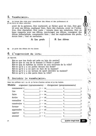 5. Vocabulaire.
a) Je trouve des mots pour caractériser des éleves et des professeurs et
je les écris en deux colonnesz
til avec ses eleves, expliquer bien, faire des chahuts, avoir de 1’initia
tive, etre discipliné, étre juste / injuste dans ses notations, étre en
bons rapports avec ses éléves encourager ses éléves consigner des _7 7
I  r
s
avoir de la patience, étre inattentif, se facher pour de rien, étre gen- 4‘
o Q ~ o o Q u u » n o u n u a Q o n u o Q Q Q In 0000 Q Q u n o o a n n u » Q Q n a ~ Q o Q o n n u - n o ~ n - u | o an
eleves indisciplines, comprendre bien / mal les explications des profs,
écrire bien / mal sa narration.
5‘?
w
‘§ i
a :4
4114
4-, ,_
W ‘i
5,,‘
~ in
1.
A: Les profs B. Les éléves *"
b) Je parle des éléves de ma classe. 3
'*il1‘<
‘E,
“J9
mi
1
6. L'expression du lieu. ”
Je réponds.
Est-ce que ton école est pres ou loin du centre?
Est-ce que tu vas de la maison a 1’éc01e a pied?
0000000100 - ¢ n u ¢ n u - | ¢ Q ¢ | Q Q Q Q o on
Est-ce que tu habites au centre ou aux environs de la ville?
Est-ce qu’il y a un jardin devant ton école?
Est-ce qu’il y a un parc en face de ta maison?
Est-ce qu’il y a un terrain de sport derriére ta maison?
7
Est-ce qu il y a des parcs dans ta ville?
7. Enrichir le vocabulaire.Q o Q u o - n o u n ~ ~ n o u u - - o u o - o no - - ¢ | » , - . Q - ¢ Q - ¢ - - ; ~ Q - . . - » - - ¢ ¢ - ~ Q O0
Avec les prefixes re/r- ou ré- je forme d’autres verbes et je les traduis.
Modélez organiser (opram/13oBaT1>) — réorganiser (p€OpI‘8.HI/I30BaTb)
commencer
lire
faire
écrire
connaitre
construire
fermer
apprendre
appeler
amener
6* ( quatre-vingt-trois E
,$5“ =4.
> is?
| ‘ M,
'
£§"°““g_§
I‘ l D ‘Z
~=*:
is
E !=,
I~
I
13* 1
"‘ aw
, 
*~-4
wry,
aw
W
=-
.11]
r
 