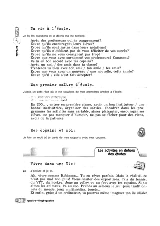 < ea.
:*<:"=:1%~
aooaV
.
quatre-vmgt-quatre
Je
I
Ta vie 5 l'ecole.
Iis les questions et je decris ma vie scolaire.
As-tu des professeurs qui te comprennent?
Est-ce qu’i1s encouragent leurs éléves‘?
Est-ce qu 11s n oublient pas de vous féliciter de vos succés?
Est-ce qu 11s ne vous consignent pas trop?
Est-ce que vous avez surnommé vos professeurs? Comment?
Es-tu en bon accord avec tes copains?
As-tu un ami / des amis dans ta classe?
T’entends-tu bien avec ton ami / ton amie / tes amis?
Est-ce que vous avez un nouveau / une nouvelle, cette année?
Est-ce qu’il / elle s’est fait accepter?
Est-ce qu’i1s sont justes dans leurs notations?
!
Mon premier maitre d’ecole.
J’écris un petit récit ou je me souviens de mes premieres annees a l’éco|e.
Je fais un recit ou je parle de mes rapports avec mes copains.
Les activités en dehors
des etudes
'» “~ " ~ i’ ~ ~ "=’~.¢. ‘K-7_’?"‘q:-Jx 4.
- , Z 52$“ ~':iét‘_.?_§.,:ig ;;*,2=§:
V . +~ Y
» .1. 1* "';§g‘§f§<§"
En 200... , entrer en premiere classe, avoir un bon instituteur / une
bonne institutrice, organiser des sorties, encadrer dans les pro-
grammes les activités sans cartable, aimer plaisanter, encourager ses
éléves, ne pas manquer d’humour, ne pas se facher pour des riens,
avoir de la patience.
Mes copains et moi.
M
Y-ya:
Vivre dans une ile! _§;g%;
'
J’écoute et je Iis.
Ah, vivre comme Robinson... Tu en réves parfois. Mais la réalité, ce
n’est pas mal non plus! Viens visiter des expositions, fais du tennis,
du VTT, du hockey. Joue au volley ou au foot avec tes copains. Si tu
aimes les animaux, va au zoo. Prends au sérieux le jeu: jeux tradition-
nels du monde, jeux multimédias, jouets...
Et enfin, grace a un ordinateur, tu pourras meme imaginer ton ile idéale!
 