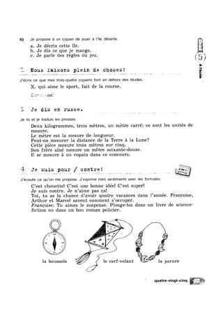 ¢ ~ - - ’L~‘ n-.¢-.,;-.¢-.~-@--- ---~,
b) Je propose a un copain de jouer a |’TIe déserte.
a. Je décris cette ile.
b. Je dis ce que je mange.
c. Je parle des regles du jeu. 5*”
R
as 1-
Z. Nous faisons plein de choses!
J’ecris ce que mes trois-quatre copains font en dehors des études.
X. qui aime le sport, fait de la course.
f““'.h, k ,
§~»~..,l7 / Q 1,: 211164
E, Je dis en russe.
Je lis et je traduis les phrases.
Deux kilogrammes, trois metres, un metre carré: ce sont les unités de
mesure.
Le metre est la mesure de longueur.
Peut-on mesurer 1a distance de la Terre a la Lune?
Cette piece mesure trois metres sur cinq.
Son frere ainé mesure un metre soixante-douze.
I1 se mesure a un copain dans ce concours.
% Je suis pour / contre! geygqt
J’ecoute ce qu’on me propose. J‘exprime mes sentiments avec les formulesz
C’est chouette! C’est une bonne idée! C’est super!
Je suis contre. Je n’aime pas ca!
Toi, tu as la chance d’avoir quatre vacances dans 1’année. Francoise,
Arthur et Marcel savent comment s’occuper.
Francoise: Tu aimes le suspense. Plonge-toi dans un livre de science-
fiction ou dans un bon roman policier.
” “_1_ U
1
la boussole ' A V le cerf-volant gk la parure
quatre-vingt-cinq
41 , my KR
%§%%s
 