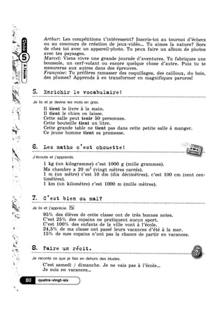 aw
H,
.‘ *4
1.
avec tes paysages.
Marcel: Viens vivre une grande journée d’aventures. Tu fabriques une
.
Ii‘. ~ zss. =‘
41
M.
X a
as
» _,,
$1
‘o
L15 W
F
M
Ii
“wt
‘ Q
=8.
a
'34
54
l »:
aooa
"2’ 7"
.
~ A>
5» .
lg gar.
?4P‘-‘I1V
jg. ‘ 7. C’est bien ou mal‘?
§ I
Fa vr-~..
‘£1; . . . .
» 8. F8.lI'6 un réclt.
-4
u I 
l
I 7 ' 7
Arthur: Les competitions t interessent? Inscris-toi au tournoi d échecs
ou au concours de création de jeux-vidéo... Tu aimes la nature? Sors
de chez toi avec un appareil-photo. Tu peux faire un album de photos
boussole, un cerf-volant ou encore quelque chose d’autre. Puis tu te
mesureras aux autres dans des épreuves.
Francoise: Tu preferes ramasser des coquillages, des cailloux, du bois,
des plumes? Apprends a en transformer en magnifiques parures!
5. Enrichir le vocabulaire!
Je lis et je devine les mots en gras.
I1 tient le livre a la main.
Il tient le chien en laisse.
Cette salle peut tenir 50 personnes.
Cette bouteille tient un litre.
Cette grande table ne tient pas dans cette petite salle a manger.
Ce jeune homme tient sa promesse.
5 6. Le s maths c ' e st chouette !
...................................................................................................,.-J’écoute et j’apprends.
1 kg (un kilogramme) c’est 1000 g (mille grammes).
Ma chambre a 20 m2 (vingt metres carrés).
1 m (un metre) c’est 10 dm (dix décimetres), c’est 100 cm (cent cen-
timetres).
1 km (un kilometre) c’est 1000 m (mille metres).
a u - - . - ¢ Q ¢ o - Q u - ~ - . I ¢ n ¢ n ~ - Q ¢ - . - ¢ u Q ~ - - - - ¢ - ¢ ¢ o u Q - Q ¢ ¢ - » o » e ¢ Q ¢ Q - ¢ ~ Q u u - - | Q - Q n u - u ¢ ~ ¢ - - | . o u o o 4 Q | ¢ Q Q o c o ¢ n ¢ n Q ¢ - Q u ¢ o u Q o | - ¢ Q a - ~ on
Je lis et j'apprécie.
95% des éleves de cette classe ont de tres bonnes notes.mi?‘ 9
C est 25% des copains ne pratiquent aucun sport.
C’est 100% des enfants de la ville vont a 1’école.
24,5% de ma classe ont passé leurs vacances d’été a la mer.
15% de mes copains n’0nt pas la chance de partir en vacances.
WE
*3
.
.
,
Je raconte ce que je fais en dehors des études. isC’est samedi / dimanche. Je ne vais pas 21 l’école...
Je suis en vacances...
86 quatre-vingt-six
 