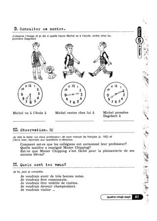 9. Consulter sa montre.
9-~»
' A
"'1 I 1| I?-| n12,
lo 2- 10 2 |O
9 3 99°/‘>3 9/7%?
8?/Q 54 2 4 2, -4
. 0 L, I 1
w.»:;';‘£; " .
, ii
; iv "".  wk
rm I --J ,5’ C
V; .
 l  ~=» 1
1s‘,"“?‘1‘>5§1 / ?"‘*‘*""
"' =
, ' 7» C , ¥
' Ll‘ I‘ W 5
n-qua - n u a a u 000 ¢ u Q n Q | o o o » a ~ > q Q Q ¢ Q q u ~ v o u - - Q - ¢ ¢ o - | not Q - ¢ Q q Q Q u ¢ u | | - - u ~» ¢ - u ~ on
be
J’0bsen/e |’image et je dis :21 quelle heure Michel va 9 l’école, rentre chez lui, Q
promene Dagobert. 6 gk
‘ (1 W *.» cg 0
a
755 769
Michel va 5 l’école £1 Michel rentre chez lui 51 Michel proméne rig»
Dagobert 51 kl‘/éi
ow
1Q. Observation. s ‘
o u a - - Q ¢ ~ Q o o - ¢ Q - Q ¢ > n Q u o u u I | Q - a ¢ In
j’écris mes réponses aux questions ci-dessous.
Comment est-ce que les collégiens ont surnommé leur professeur?
n n » a a Q - . Q - Q ¢ ¢ ¢ u n n u u n o - ¢ | Q ~ ~ n Q o ¢ ¢ - Q n Q o on
Quelle matiére a enseigné Mister Chipping?
Est-ce que Mister Chipping s’est féché pour la plaisanterie de ses
anciens éléves?
11.. Quels sont tes vceux?
Je lis, puis je complete.
Je voudrais avoir de trés bonnes notes. ‘
» ~ a a ~ n o @ » ¢ » ¢ » u ~ n u ¢ ¢ | - . ¢ ¢ Q - ¢ u Q - u on
Je voudrais étre cosmonaute.
Je voudrais étre vedette de cinéma
Je voudrais devenir champion(ne).
Je voudrais visiter
~ ¢ . - - - - ¢ ¢ . = ~ o u I0
IIII
0
w
> ~‘X
. . . . . . . . . . . . . . . . . . . . . . . . . . . . . . . . .
‘*i
Je relis le texte <<Le vieux professeur» de mon manuel de frangais (p. 162) et C
"5:
e
11
_~
iigiis
vhui
con; - - - a ¢ - ¢ » » - Q - . . - ¢ - - ~ - - - - . . . Q . -- 1:3?‘
.4
_e=_
( quatre-vingt-sept ‘T3
,3- g
 