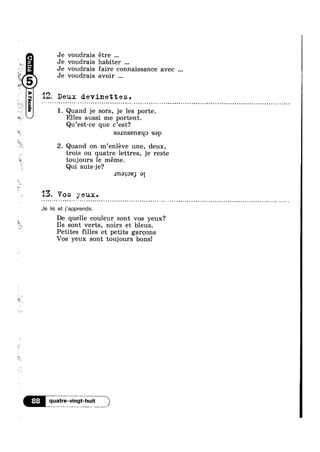 ?=!'~=n9l°°?¢V
Je voudrais étre
Je voudrais habiter
Je voudrais faire connaissance avec
ii Q Je voudrais avoir
Q“

12, Deux devinettes.¢ - . - ¢ ¢ . . - - ¢ - ¢ - ¢ , < ¢ - - - » - ¢ - , = - ¢ » Q - - | - - - . . ¢ - ¢ » ¢ ¢ ¢ - . - . - ~ @ »=~¢~¢.~¢-¢~<
1. Quand je sors, je les porte.
Elles aussi me portent.
Qu’est-ce que c’est?
* saxnssneqo sap ‘
*3 , _
2. Quand on m enleve une, deux,
trois ou quatre lettres, je reste
toujours le méme.
Qui suis-je?
.1n<->402; 91
13. Vos yeux.= - ¢ Q » = » ~ ~ - . Q - ~ > Q ' n . » ¢ ~ . . . » Q » ~ - - ¢ ~ » . - - » - - - | ~ ¢ - . » ; ¢ . ¢ - | ¢ ¢ » - . , ¢ - = - Q @-
Je Iis et j’apprends.
De quelle couleur sont vos yeux?
Ils sont verts, noirs et bleus.
Petites filles et petits garcons
Vos yeux sont toujours bons!
 
