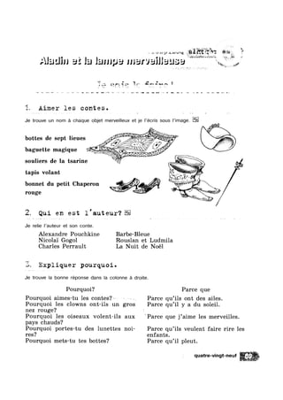 Alalsliu
Qlqw 31;} ¢s..>,m‘w%g Q23 '
‘$23’ F
.1 liJJJJ}J3 marvailla ‘
"@,+.€ ~
‘Ye, vvgé
3,2; zarsw ~— “/7
» 1,, ~‘» <-. » 64- 2 ~ '
-1 G -2 M -,1 ~» u.. 44.1 av» aw am’ |~_-1 —-» ¢~ '2 we ma‘ an ‘I5 an I»; a» Bq vr: - »<~» n p F5 >1. =-w =~, 1
3., Aimer les contes.
Je trouve un nom é chaque objet merveilleux et je |’écris sous |’image.
.1
bottes de sept lieues __ ‘
baguette magique 1- " ll
souliers de la tsarine I l _
tapis volant - fg-4%
bonnet du petit Chaperon
2. Qui en est l'auteur‘?
Je relie |’auteur et son conte.
Alexandre Pouchkine Barbe-Bleue
Nicolai Gogol Rouslan et Ludmila
Charles Perrault La Nuit de Noél
Expliquer pourquoi.
Je trouve la bonne réponse dans la colonne é droite.
Pourquoi? Parce que
Pourquoi aimes-tu les contes?~~ - Parce qu’ils ont des ailes.
Pourquoi les clowns ont-ils un gros Parce qu’il y a du soleil.
nez rouge? ‘
Pourquoi les oiseaux volent-ils aux ?Parce que j’aime les merveilles.
pays chauds?
Pourquoi portes-tu des lunettes n0i- Parce qu’ils veulent faire rire les
res? enfants.
Pourquoi mets-tu tes bottes? Parce qu’il pleut.
" quatre-vingt-neuf
:‘Z'*‘:,‘1',”-'."f-?“.'I'i‘
,1 ‘
 