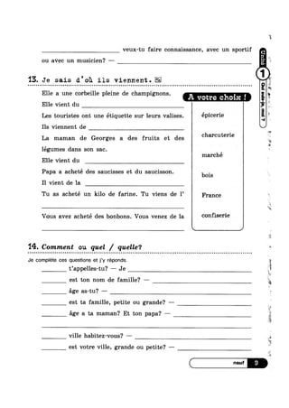 veux-tu faire connaissance, avec un sportif
ou avec un musicien? ———
15. Je sais d'oi1 ils viennent.Q o u u u u u Q ¢ u ¢ ; n ¢ u ¢ QQQIQOQQII00000In0QQOOOAQQQQQIIQIIIIOI00100000Inno0poupnoouolliltolnllulilooolltlolplnnuooolcocaloul
Elle a une corbeille pleine de champignons. A votre choix !
Elle vient du
Les touristes ont une étiquette sur leurs valises. éPi0e1‘i9
Ils viennent de
La maman de Georges a des fruits et des charcutene
legumes dans son sac.
Elle vient du
marché
Papa a acheté des saucisses et du saucisson. bois
I1 vient de la
Tu as acheté un kilo de farine. Tu viens de 1’ France
Vous avez acheté des bonbons. Vous venez de la C°11991"ie
 , J
'14. Comment ou quel / quelle‘?
- Q Q - Q a Q n ~ n - Q Q n Q Q ¢ ¢ o o u u o - o u u Q u o n u ¢ ¢ Q Q u ¢ u Q Q - Q - u Q ¢ - n c n n o u - ~ n o ¢ o u Q o n Q u a Q - - - - u u n - Q u ¢ n Q - - ¢ u - - - . o n o n u o Q n a ¢ n u u < n ~ ~ ~ n n u n a o Q :-
Je complete ces questions et j’y réponds.
t’appel1es-tu? — Je gl
est ton nom de famille? —
ége as-tu? —
est ta famille, petite ou grande? -
ge a ta maman? Et ton papa? —
ville habitez-vous? ——-
est votre ville, grande ou petite? -—
ta
ii
5;
-*§
‘1
FIN
‘isea
$1
, _
M,
4
wr-
sv
E
it
‘Q
§
*2
‘2
ii
 