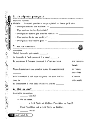 w
~
"‘ I
Modélez Pourquoi prends-tu ton parapluie? — Parce qu’il pleut.
|$T@#k;2:§ .
(asna
fT
‘if
?4P“I199PQIV
@%
§ -
amamadwea;
_
-.fa =
1 I
is
gs
Jr#1
5
# Q?
§
%
is
§
_w
4»
w
R‘
an
U
ls?
_MF‘
‘i
1
s‘ *9
.
“$3
skw‘?
w
.#
i =
w
4. Je reponds pourquoi‘?
J’écris mes réponses.
Pourquoi mets-tu ton manteau? —
Q Pourquoi vas-tu chez le dentiste? ——
v Pourquoi ne sors-tu pas avec tes copains? —
v Pourquoi ne lis-tu pas ton livre? —
Pourquoi ne lui écris-tu pas? ~—~
5. On se demande... ’V%
11. mw
Je complete.
Michel demande qui a écrit .
Je demande a Paul comment il a passé .
Tu demandes a Georges pourquoi il n’est pas venu ses vacances
Janvler
Nous demandons a nos copains quand ils organiseront ce roman
. cette féte
r
Vous demandez a vos copains quelle féte aura lieu au a l’ec0le
mois de . cette carte
Ils demandent a leurs amis 0111 ils ont acheté .
l*““" 6. Qui ou que°4
¢ a c Q e » n o n o n o - o - u u u u u u ¢ ¢ ~ n ¢ Q n a - Q - - - 4 u ¢ ~ ¢ Q - ¢ u u - u ¢ Ilouiollllltronnluclulllilqnonlllluoblituilaulloiliitbllillillboiluli
Je complete les questions.
— vois-tu?
— Un bel arbre.
—— a écrit Récits de Belkine, Pouchkine ou Gogol?
%§ , I I
3.3
w
, ,_
— C est Pouchkine qui a ecrit Recits de Belkine.
— lis-tu?
90 quatre-vingt-dix
*9.
 