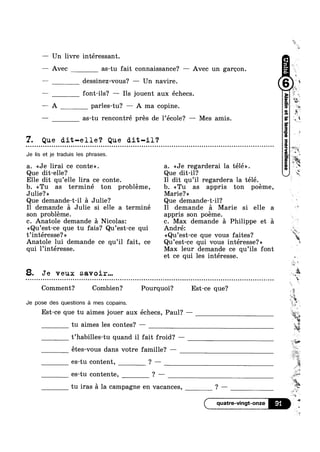 — Un livre intéressant.
—— Avec as-tu fait connaissance? — Avec un garoon.
-— dessinez-vous? — Un navire. Q 1
—— font-ils? —— Ils jouent aux échecs.
—— A parles-tu? -— A ma copine.
— as-tu rencontré pres de l’école? —- Mes amis.
7. Que dit-elle‘? Que an-11?
Je lis et je traduis les phrases.
a. <<Je lirai ce conte». a. <<Je regarderai la télé».
Que dit-elle? Que dit-il‘?
Elle dit qu’elle lira ce conte. I1 dit qu’il regardera la télé.
b. <<Tu as terminé ton probleme, b. <<Tu as appris ton poéme,
Julie? » Marie? >>
Que demande-t-il a Julie? Que demande-t-il?
I1 demande a Julie si elle a terminé Il demande a Marie si elle a
son probléme. appris son poéme.
c. Anatole demande a Nicolas: c. Max demande a Philippe et a
<<Qu’est-ce que tu fais? Qu’est-ce qui André:
t’intéresse?>> <<Qu’est-ce que vous faites?
Anatole lui demande ce qu’il fait, ce Qu’est-ce qui vous intéresse?»
qui l’intéresse. Max leur demande ce qu’ils font
k
v
r
=' - “I liml
:1
¥
%.'
i
et ce qui les intéresse. »
8. Je veux savoir...
EA l
l‘
§0 on no 5’| Q - Q Q ¢ Q Q ¢ q Q ¢ Q - u u o a o » n o o u - o u n Q n o o n u - u Q ¢ ¢ Q ¢ Q ¢ n u u o u - u u o u Q n u Q ¢ n u ~ Q o u ~ Q - ¢ u - Q - Q ¢ - n u u u o n n ~ u Q o u u o u o Q n Q ¢ o a o Q | n u n - ¢ Q ¢ ~ Q on
Comment? Combien? Pourquoi? Est-ce que?
Je pose des questions a mes oopains.
Est-ce que tu aimes jouer aux échecs, Paul? ——
tu aimes les contes? —
t’habilles-tu quand i1 fait froid? —
étes-vous dans votre famille? —
es-tu content, ? —
es-tu contente, ? —
tu iras a la campagne en vacances, ? —
4 A
=2
13‘11
~:w
»»
is
2
U
,5»;
ai,_
1 saw!
F" 
1%
, I453
quatre-vingt-onze 91 ‘ll
4
 
