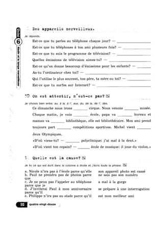m

I
i
PQV
aluawadwaa;GSIIG
‘M4-.--,___.
K As-tu l’ordinateur chez toi? —
Des appareils merveilleux.
Je réponds.
Est-ce que tu parles au téléphone chaque jour? —
Est-ce que tu téléphones a ton ami plusieurs fois? —
Est-ce que tu suis le programme de télévision? ——
Quelles émissions de télévision aimes-tu? —
Est-ce qu’0n donne beaucoup d’émissions pour les enfants? —
Qui 1’uti1ise le plus souvent, ton pére, ta mere ou toi? —
Est-ce que tu surfes sur Internet? —
tftll On est attentif, n'est-ce pas‘?
Je choisis bien entre: au, a la, a I’, aux, du, de la, de I’, des.
Ce dimanche nous irons cirque. Nous venons musée.
Chaque matin, je vais école, papa va bureau et
maman va bibliotheque, elle est bibliothécaire. Mon ami prend
toujours part compétitions sportives. Michel vient
Jeux Olympiques.
<<D’ou viens-tu? — polyclinique: j’ai mal a la dent.»
<<D’ou vient ton copain? — école de musique: il joue du violon.»
Quelle est la cause?
Je lis ce qui est écrit dans la colonne a droite et j’écris toute la phrase.
a. Nicole n’ira pas a 1’école parce qu’e1le son appareil photo est cassé
b. Paul ne prendra pas de photos parce ne sais pas son numéro
que
c. Je ne peux pas l’appeler au téléphone a mal a la gorge
parce que je
d. J’inviterai Paul a mon anniversaire se prépare a une interrogation
parce qu’i1
e. Philippe n’ira pas au stade parce qu’i1 est mon meilleur ami
onqetat;e;w.9t.‘¢otze t
 