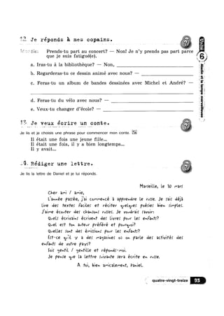 Je reponds a mes copains
que je suis fatigué(e).
, . ....~ ..- <
an - ,4
*1
a. Iras-tu 51 la bibliothéque? — Non,
b. Regarderas-tu ce dessin animé avec nous? — 2
c. Feras-tu un album de bandes dessinées avec Michel et André? —
2
d. Feras-tu du vélo avec nous? —
e. Veux-tu changer d’éc0le? — §=
..’ ¢-~, ,. .,.u...»<»¢~»‘~..»->=. ‘ U--..»»=. » - »'
15- Je veux écrlre un conte.
Je lis et je choisis une phrase pour commencer mon conte.
I1 était une fois une jeune fille...
I1 était une fois, il y a bien longtemps...
I1 y avait...
- » ¢ » -+‘.>, ,
Rédiger une lettre. V
Je lis la lettre de Daniel et je lui réponds.
J:
MIA _~~“
Marreille, Le 10 Mar!
Chev am} / amie,
Uamée paxée, fa} COI"I"QvCé fa appvehdve Le nae. Je {air déj
Lire def fexfer Kaciler e1“ récifer ¢Llel.'t-leg poérier hie» 5}/wpler.
faime éCo»/TQV def chanronr Myer. Je vovdrair ravoivz
Q/GU écrivai-A! écrivenf def Livrer pow Les’ ehahfr?
QuQL QYT Ton 2vTQuY QT P0uV%/oi?
QUQUQI ford’ def émimohr Pour Les’ Qv(3v-(ff?
En‘-ce qyiil y 2 der I"3¢j3ZivQ)' 00 on parle def acvifér def
Qnpdvsff de vofre pays’?
$0}! / ¢_1QvU.Q QT Véponrlf‘/"0;.
Je P€v§€ ye La leve §uiV3vTQ {era écrife Qn wife.
A Toi, bier. amicalemenf, Daniel.
quatre-vingt-treize
»e**‘? r  ,
. +1-
5*?»
“K :1 Prends-tu part au concert? — Non! Je n’y prends pas part parce j3% /’
>=
~.. ,
i
. ¢
5
0?-.
4
_1
 