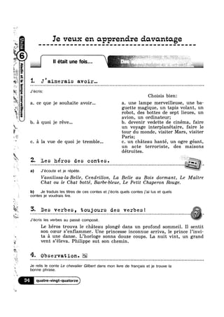 n
1"
Q2.» H
~»;.< ;~ _
its. '4
.,ff’;
(asna|
mgr
it
Vé
»
Kt
s
>.
La!
v
if
?4!‘-‘I1PBVenilawadwqe1
:
M (3 ‘
K ‘As
W
it
§'M
i
n
Ie veux en apprendre davomtage
" etalt une fo|s"'
1- J'aimerais avoir...
J’écris:
a. ce que je souhaite avoir...
b. 5 quoi je réve...
Q » a Q o n » Q o ¢ Q Q ~ a on
»-r“=%@@%@u%s»‘~s ~ ~*
5,: I u - ~ 7; »;;;,_j~_m- . ‘
~ Q Q n ¢ ¢ u a ¢ Q n ¢ Q u Q a u ¢ ¢ u ¢ n u Q u u ¢ o ~ u n ~ » u Q ~ u o o n Q ~ Q Q o o u Q - u ¢ o v on
Choisis bien:
a. une lampe merveilleuse, une ba-
=' guette magique, un tapis volant, un
robot, des bottes de sept lieues, un
avion, un ordinateur;
b. devenir vedette de cinema, faire
“JL un voyage interplanétaire, faire le
tour du monde, visiter Mars, visiter
Paris;
. a la vue de quoi je tremble... c. un chéteau hanté, un ogre géant,
a) J’écoute et je répéte.
un acte terroriste, des maisons
détruites.
;|
V’ I A v *““i‘*§5;..,
2- Les héros des contes .
- - Q » ¢ - Q - - - - ¢ - - Q ¢ - ¢ - - » ¢ Q » - ~ . . - Q . ¢ ¢ - - - - - - . - . - ¢ - - ¢ - . - - Q - ~ ¢ ¢ - - ¢ Q ¢ . - . - Q Q - . - - ¢ - ¢ . - - - ¢ - ~ - ~ ¢ ~ - | - ; | - I I - I O - ¢ - - I 1- sign? ‘ -
Z‘
1?’
' IVassilissa-la-Belle, Cendrillon, La Belle au Bois dormant, Le Maitre
Chat ou le Chat botté, Barbe-bleue, Le Petit Chaperon Rouge.
b) Je traduis les titres de ces contes et j’écris quels contes j’ai lus et quels
contes je voudrais lire.
5. Des verbes, toujours des verbes! Lt, Q r I 0 0 I Q 0 0 0 I Q Q I Q 0 I Q I c u o n u I c Q | o | I I c 0 0 Q Q 0 I Q 0 Q I 0 0 I Q Q Q Q o 0 Q Q u Q I I Q I 0 0 0 0 0 Q I 0 Q 0 0 n o Q Q o 0 c n o I I 01000;uocnonaulolnllnooooiE0
J’écris les verbes au passé compose.
Le héros trouva le chéteau plongé dans un profond sommeil. I1 sentit
son coeur s’enf1ammer. Une princesse inconnue arriva, le prince l’invi-
ta a une danse. L’hor10ge sonna douze coups. La nuit vint, un grand
e vent s’é1eva. Philippe sut son chemin.
4- Observation.u o u u u o o Q Q - Q ~ u n nuonuoonoonccocQ0I00Ican0I000Ion0on0000souoounolnccunnloooououonlociIllI000000Qlonoooccooaocnlllolncin
Je relis le conte Le chevalier Gilbert dans mon livre de francais et je trouve la
bonne phrase.
94 quatre-vingt-quatorze
 