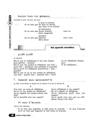 T???
3
_m£swam
~.,_,,
1
—u
M.--
anigi33152e
i
5
E
E
Ecrire bien les phrases.
J’emp|oie a quoi, de quoi, par quoi.
a quoi tu penses.
4 * Je ne sais pas de quoi tu parles.
par quoi tu es étonné.
(s’intéresser)
Je ne sais pas (avoir besoin) avec tu
(étre chagriné)
(penser)
Je ne sais pas (parler) avec vous
(étre ému)
{ Des appareuls menre|lleux
1 All6? A118?
Je réponds.
Est-ce que tu téléphones a ton ami chaque Je lui téléphone chaque
jour/parfois / jamais? jour.
Est-ce que ton ami(e) te téléphone une fois / I1 me téléphone...
trois fois / plusieurs fois pendant la journée?
Est-ce qu’il t’a téléphoné aujourd’hui / hier /
samedi?
Est-ce que tu as eu ton ami(e) au téléphone
une fois / quatre fois / maintes fois / hier?
Comment dire autrement‘?. _. -. ». - 4.-;»‘. _‘._, . ,,»,, >1;-...»=..>~‘,,...l{...
Je relie d’une éche la phrase de la colonne A et de la colonne B.
A . B
J’ai recu un coup de téléphone. ~ ~ As-tu téléphoné a ton ami(e)?
As-tu eu ton ami(e) au téléphone? On m’a appelé au téléphone.
As-tu rappelé ton ami(e) encore une As-tu beaucoup parlé avec ton
fois? copain?
As-tu bavardé avec ton copain? As-tu parlé avec ton ami au télé-
phone encore une fois?
Q Je suis d'accord.
J’écris mes réponses.
*= I1 ne faut pas regarder la télé toute la journée. — Je suis d’accord
qu’i1 ne faut pas regarder la télé toute la journée.
93 quatre-vmgt-selze
 