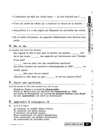 ‘ L’ordinateur est déjé une vieille chose. -— Je suis d’acc0rd que 1’
' C’est une armée de robots qui a construit la voiture de ta famille. —
' Aujourd’hui il y a des engins qui dépassent les merveilles des contes.
' En un siécle d’existence, les appareils téléphoniques sont devenus plus
petits.
4. Ou et 011.
u ~ u - ¢ - - . Q ¢ ¢ Q Q Q - u ~ Q ¢ n a n ¢ o ~ u n n Q o n u o u n u u 000000000!QIIUIIIOIQOQIIIQOOIQIIOOIIOOIIIIOIIIQIQQnouectllillliilbilllnocunuons
Je complete, puis j'écris mes réponses.
Qui regarde la télé 1e plus dans ta famillez tes parents toi?
As-tu des jouets des appareils qui fonctionnent avec l’énergie
d’une pile?
vas-t-on pour voir des compétitions sportives?
Les freres Lumiere ont inventé le cinématographe au XIX"’ au
t
‘R
is
W
we
"Mi
$2
2
XVIII"’ siecle‘?
aller pour lire au calme?
Aimerais-tu aller dans un pays le ciel est toujours bleu?
5- Poser une question. ‘i
A
Q u u Q u u Q Q n Q o n ~ o ¢ ¢ o n o ¢ Q o u o OICOOQIOOIIIIIOIIGIIIIOIIIIIQIIOQQDIIOQQIQIIIQIIJJOIIIIIIOIIOIIQIOOOIQIIQQIIIIIIIQIIIlllll sq‘
Je lis Ies phrases et j’écris mes questions aux mots en gras.
Nicéphore Niepce a inventé la photographie., . ..,
Les fréres de Montgolfier ont inventé les premiers ballons £1 air chaud.
Le mot apasteuriser» est entré au dictionnaire.
Pierre et Marie Curie ont decouvert la radloactlvite en 1898.
6- Apprendre 5 conjuguer...
a) Je lis et je traduis.
’f‘
 I ; T75
' 1*
. »,<Je construis un modele reduit d’avi0n
Tu construis une petite maison.
rs
Q
$6
is
I1 construit une grande maison. <
Nous construisons une figure geometrique
’ ’ . $5
. 3%Vous construisez vos phrases correctement
Ils construisent de nouvelles autos.
11%
7 — Kynnruna, 5 101., pa6.T qlla'll‘e"Vin9t'diX'$ePt
4,-
 