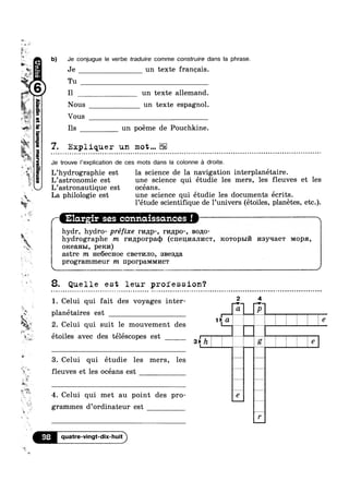 -
-
52
l. _
~;,
Wya”
a gs
3
4
'<
~
ii:
as
sq
it
*3‘),
*5;
ziéi
3
1»
4
__ Y
,3;
§
‘F
1'»
I112»
D
_ Q
U Q
v é >
v
=»
?4‘“
2
I3luau:adwaa
IIQOEI v » Q - ~ ¢ ¢ a » ~ >  - Q - - ~ ¢ - ~ | ~ | ¢ - - ~ u a Q - ¢ - ¢ Q ¢ ¢ - - Q - @ ¢ - ¢ u u Q ¢ » . - - ¢ - | - Q ~ - ¢ n ~ ¢ ¢ ¢ ¢ Q a o - . - - ~ - - - ¢ ¢ - - ~ ¢ ¢ -»
(
‘R » “P
M name, H
I ~¢__ I I I
'~aE
b) Je conjugue le verbe traduire comme construire dans la phrase.
. Je
1-. Tu
" 6 I1
un texte francais.
un texte allemand.
Nous un texte espagnol.
Vous
Ils un poéme de Pouchkine.
7. Expliquer un mot... ¢ Q - - - - u - - m Q n ¢ ¢ ¢ ~ Q ¢ - ¢ Q » .-
Je trouve |'explication de ces mots dans la colonne a droite.
L’hydrographie est la science de la navigation interplanétaire.
L’astronomie est une science qui étudie les mers, les fleuves et les
L’astronautique est océans.
La philologie est une science qui étudie les documents écrits.
l’étude scientifique de 1’univers (étoiles, planétes, etc.).
‘Elan.-ir ses coniriaissdmces‘ !
vhydr, hydro- préfixe mnp-, r1/mpo-, B0110-
hydrographe m r1/mporpaq) (cnennanncw, Rowopm nsyqaew MOPH,
oiceanm, pem/1)
astre m He6ecHoe CBBTI/IJIO, sBes,u;a
programmeur m nporpamvn/1c'r
8. Quelle est leur profession?
1. Celui qui fait des voyages inter- “E, _,$,_,
planetaires est
2. Celui qui suit 1e mouvement des I L
etoiles avec des telescopes est g ht g I t ; 1 el
3. Celui qui étudie les mers, les
fleuves et les océans est M" hm‘
4. Celui qui met au point des pr0- 7 PM
grammes d’ordinateur est
7'
98 _
quatre-vingt-dix-huit
 