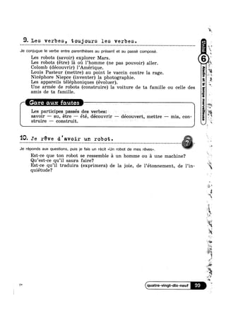 9.Les verbes, toujours les verbes.u Q o o u n Q o u Q Q Q o u o o u o u Q Q u n n Q o u Q u n ¢ o Q u ¢ - u u u u o u u a | o u n o n Q o n | | Q o o o o ¢ n ¢ Q II
Je conjugue le verbe entre parentheses au présent et au passé composé. L
Les robots (savoir) explorer Mars.
Les robots (étre) la oil l’homme (ne pas pouvoir) aller.
Colomb (découvrir) l’Amérique.
Louis Pasteur (mettre) au point le vaccin contre la rage. -.
Nicéphore Niepce (inventer) la photographie.
Les appareils téléphoniques (évoluer).
Une armée de robots (construire) la voiture de ta famille ou celle des
amis de ta famille.
8.
Gare aux fautes A
Les participes passés des verbes: ~ ~
savoir —— su, étre —— été, découvrir —— découvert, mettre —— mis, con-
struire —- construit. " ' ‘ L
* ‘>5
o 3»
‘%
* was
i%
"ls
-..
t *5
"Q
1
'10- Je r’éve d ' avoir un rob ot . ,. . . . . . . . . . . . . . . - . . . . . . . . . . . . . . . . . . . . . . . . . . . . . . . . . . . . . . . . . . . . . . . . . . . . . . . . . . . . . . . . . . . . . . . . . . . . . . . . . . . . . . . . . .
r~ at ’ 'Je réponds aux questions, puis je fais un récit <<Un robot de mes réves».
Est-ce que ton robot se ressemble a un homme ou a une machine?
Qu’est-ce qu’i1 saura faire?
Est-ce qu’i1 traduira (exprimera) de la joie, de l’étonnement, de 1’in-
quiétude?
7*
‘*1
l
mg, ~
quatre-vingt-dix-neuf 99
11 *kit
#'%‘if
1It
2%“
s
M
’=‘~_;~_
J; ,1‘
t
wl
 