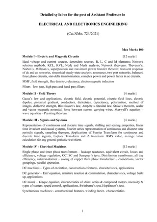 Detailed syllabus for the post of Assistant Professor in
ELECTRICAL AND ELECTRONICS ENGINEERING
(Cat.NMo. 724/2021)
Max Marks 100
Module I - Electric and Magnetic Circuits [12 marks]
Ideal voltage and current sources, dependent sources, R, L, C and M elements; Network
solution methods: KCL, KVL, Node and Mesh analysis; Network theorems: Thevenin’s,
Norton’s, Millman’s, superposition and maximum power transfer theorem; transient response
of dc and ac networks, sinusoidal steady-state analysis, resonance, two port networks, balanced
three phase circuits, star-delta transformation, complex power and power factor in ac circuits.
MMF, field strength, flux density, reluctance, electromagnetic induction
Filters - low pass, high pass and band-pass filters
Module II - Field Theory [6 marks]
Gauss’s law and applications, electric field, electric potential, electric field lines, electric
dipoles, potential gradient, conductors, dielectrics, capacitance, polarisation, method of
images, dielectric strength, Biot-Savart’s law, Ampere’s circuital law, Stoke’s theorem, scalar
and vector magnetic potential, force between current carrying wires, Maxwell’s equation –
wave equation – Poynting theorem.
Module III - Signals and Systems [6 marks]
Representation of continuous and discrete time signals, shifting and scaling properties, linear
time invariant and causal systems, Fourier series representation of continuous and discrete time
periodic signals, sampling theorem, Applications of Fourier Transform for continuous and
discrete time signals, Laplace Transform and Z transform. RMS value, average value
calculation for any general periodic waveform.
Module IV - Electrical Machines [12 marks]
Single phase and three phase transformers – leakage reactance, equivalent circuit, losses and
efficiency, voltage regulation, OC, SC and Sumpner’s tests, Distribution transformer, all day
efficiency, autotransformer – saving of copper three phase transformer – connections, vector
groupings, parallel operation.
DC machines – Types of excitation, constructional features, characteristics, applications
DC generator – Emf equation, armature reaction & commutation, characteristics, voltage build
up, applications.
DC motor – Torque equation, characteristics of shunt, series & compound motors, necessity &
types of starters, speed control, applications, Swinburne’s test, Hopkinson’s test.
Synchronous machines: - constructional features, winding factor, characteristics
1
 
