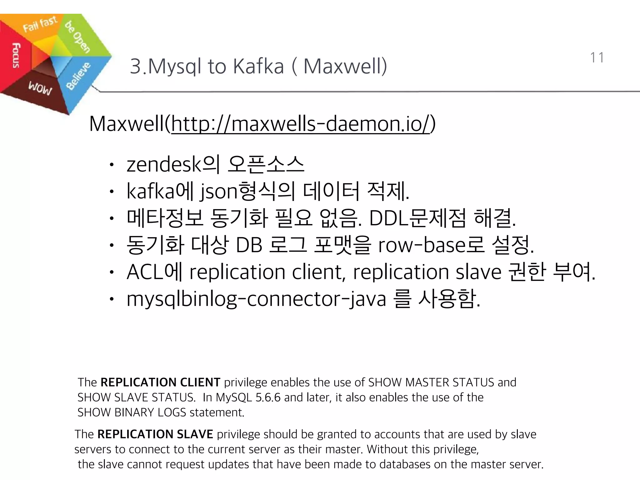 3.Mysql to Kafka ( Maxwell)
11
Maxwell(http://maxwells-daemon.io/)
• zendesk의 오픈소스
• kafka에 json형식의 데이터 적제.
• 메타정보 동기화 필요 없음. DDL문제점 해결.
• 동기화 대상 DB 로그 포맷을 row-base로 설정.
• ACL에 replication client, replication slave 권한 부여.
• mysqlbinlog-connector-java 를 사용함.
The REPLICATION CLIENT privilege enables the use of SHOW MASTER STATUS and
SHOW SLAVE STATUS. In MySQL 5.6.6 and later, it also enables the use of the
SHOW BINARY LOGS statement.
The REPLICATION SLAVE privilege should be granted to accounts that are used by slave
servers to connect to the current server as their master. Without this privilege,
the slave cannot request updates that have been made to databases on the master server.
 