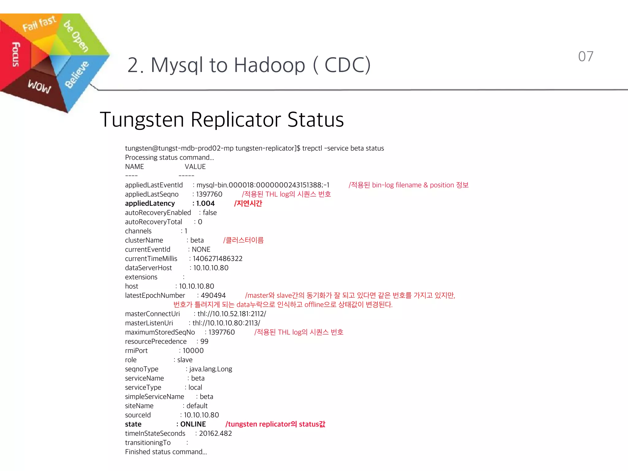2. Mysql to Hadoop ( CDC)
07
Tungsten Replicator Status
tungsten@tungst-mdb-prod02-mp tungsten-replicator]$ trepctl -service beta status
Processing status command...
NAME VALUE
---- -----
appliedLastEventId : mysql-bin.000018:0000000243151388;-1 /적용된 bin-log filename & position 정보
appliedLastSeqno : 1397760 /적용된 THL log의 시퀀스 번호
appliedLatency : 1.004 /지연시간
autoRecoveryEnabled : false
autoRecoveryTotal : 0
channels : 1
clusterName : beta /클러스터이름
currentEventId : NONE
currentTimeMillis : 1406271486322
dataServerHost : 10.10.10.80
extensions :
host : 10.10.10.80
latestEpochNumber : 490494 /master와 slave간의 동기화가 잘 되고 있다면 같은 번호를 가지고 있지만,
번호가 틀려지게 되는 data누락으로 인식하고 offline으로 상태값이 변경된다.
masterConnectUri : thl://10.10.52.181:2112/
masterListenUri : thl://10.10.10.80:2113/
maximumStoredSeqNo : 1397760 /적용된 THL log의 시퀀스 번호
resourcePrecedence : 99
rmiPort : 10000
role : slave
seqnoType : java.lang.Long
serviceName : beta
serviceType : local
simpleServiceName : beta
siteName : default
sourceId : 10.10.10.80
state : ONLINE /tungsten replicator의 status값
timeInStateSeconds : 20162.482
transitioningTo :
Finished status command...
 
