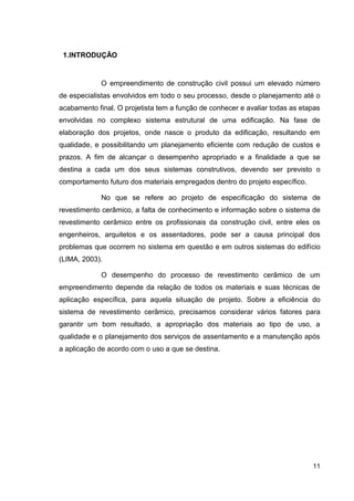 11
1.INTRODUÇÃO
O empreendimento de construção civil possui um elevado número
de especialistas envolvidos em todo o seu processo, desde o planejamento até o
acabamento final. O projetista tem a função de conhecer e avaliar todas as etapas
envolvidas no complexo sistema estrutural de uma edificação. Na fase de
elaboração dos projetos, onde nasce o produto da edificação, resultando em
qualidade, e possibilitando um planejamento eficiente com redução de custos e
prazos. A fim de alcançar o desempenho apropriado e a finalidade a que se
destina a cada um dos seus sistemas construtivos, devendo ser previsto o
comportamento futuro dos materiais empregados dentro do projeto específico.
No que se refere ao projeto de especificação do sistema de
revestimento cerâmico, a falta de conhecimento e informação sobre o sistema de
revestimento cerâmico entre os profissionais da construção civil, entre eles os
engenheiros, arquitetos e os assentadores, pode ser a causa principal dos
problemas que ocorrem no sistema em questão e em outros sistemas do edifício
(LIMA, 2003).
O desempenho do processo de revestimento cerâmico de um
empreendimento depende da relação de todos os materiais e suas técnicas de
aplicação específica, para aquela situação de projeto. Sobre a eficiência do
sistema de revestimento cerâmico, precisamos considerar vários fatores para
garantir um bom resultado, a apropriação dos materiais ao tipo de uso, a
qualidade e o planejamento dos serviços de assentamento e a manutenção após
a aplicação de acordo com o uso a que se destina.
 