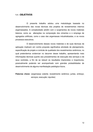 12
1.1 - OBJETIVOS
O presente trabalho adotou uma metodologia baseada no
desenvolvimento das novas técnicas dos projetos de revestimentos internos
argamassados. A complexidade advêm com o surgimentos de novos materiais
básicos, como as alterações na composição dos cimentos e o emprego de
agregados artificiais, como o caso das argamassas industrializadas, e os novos
processos executivos.
O desenvolvimento desses novos materiais e de suas técnicas de
aplicação implicam em contra proposta significativa atividade de planejamento,
especificação de projeto e controle de qualidade dos revestimentos cerâmicos, no
qual pretendemos evidenciar no decorrer desse trabalho, apresentando mais
informações técnicas quanto aos procedimentos de execução dos serviços e de
seus controles, a fim de se reduzir os resultados imprevistos e inoportunos,
possivelmente podendo ser acompanhado com grandes probabilidades de
desenvolvimento de alguma manifestação patológica futura.
Palavras chave: (argamassa colante; revestimento cerâmico; juntas, emboço;
serviços; execução; rejuntes)
 