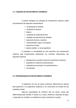 14
2.1 FUNÇÕES DO REVESTIMENTO CERÂMICO
A grande vantagem da utilização do revestimento cerâmico reside
principalmente nas seguintes características:
durabilidade do material;
facilidade de limpeza;
higiene;
qualidade do acabamento final;
proteção dos elementos de vedação;
isolamento térmico e acústico;
estanqueidade à água e aos gases;
segurança ao fogo;
aspecto estético e visual agradável.
A qualidade e a durabilidade de uma superfície com revestimento
cerâmico está fundamentada diretamente em conceitos relacionados aos
seguintes aspectos:
planejamento e escolha correta do revestimento cerâmico;
qualidade do material de assentamento;
qualidade da construção e do assentamento e
manutenção.
2.2 PROPRIEDADES DO REVESTIMENTO CERÂMICO
O julgamento de que as peças cerâmicas diferenciam-se apenas
pela aparência é um julgamento enganoso e um instrumento de medida de sua
qualidade inexato.
Algumas propriedades da cerâmica vêm da massa, outras são
determinadas pelo esmalte. A massa, ou o corpo, influência a absorção de água,
a expansão por umidade e a resistência ao peso (mecânica) e ao gelo.
 