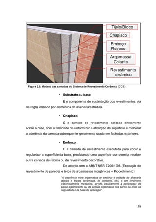 19
Figura 2.2: Modelo das camadas do Sistema de Revestimento Cerâmico (CCB)
Substrato ou base
É o componente de sustentação dos revestimentos, via
de regra formado por elementos de alvenaria/estrutura.
Chapisco
É a camada de revestimento aplicada diretamente
sobre a base, com a finalidade de uniformizar a absorção da superfície e melhorar
a aderência da camada subsequente, geralmente usada em fachadas exteriores.
Emboço
É a camada de revestimento executada para cobrir e
regularizar a superfície da base, propiciando uma superfície que permita receber
outra camada de reboco ou de revestimento decorativo.
De acordo com a ABNT NBR 7200:1998 (Execução de
revestimento de paredes e tetos de argamassas inorgânicas – Procedimento):
“A aderência entre argamassa de emboço e unidade de alvenaria
(tijolos e blocos cerâmicos, de concreto, etc.) é um fenômeno
essencialmente mecânico, devido, basicamente à penetração da
pasta aglomerante ou da própria argamassa nos poros ou entre as
rugosidades da base de aplicação”.
 