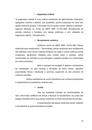 20
Argamassa colante
“A argamassa colante é uma mistura constituída de aglomerantes hidráulicos,
agregados minerais e aditivos, que possibilita, quando preparada em obra com
adição exclusiva de água, a formação de uma pasta viscosa, plástica e aderente”,
segundo definição na norma da ABNT NBR 13.755:1996, Revestimento de
paredes externas e fachadas com placas cerâmicas e com utilização de
argamassa colante – Procedimento.
Revestimento cerâmico
Conforme norma da ABNT NBR 13.816:1997, Placas
cerâmicas para revestimento – Terminologia, placas cerâmicas para revestimento
são definidas como sendo material composto de argila e outras matérias primas
inorgânicas, geralmente utilizadas para revestir pisos e paredes, sendo
conformadas por extrusão ou por prensagem, podendo também ser conformadas
por outros processos.
Após o processo de secagem e queima a temperatura
de sintetização, na qual começa a formação de fases vítreas, adquirem
propriedades físicas, mecânicas e químicas superiores às dos produtos de
cerâmica vermelha.
Outros subsistemas de suma importância que compõe propriamente
o acabamento do revestimento cerâmico são:
Juntas
Têm por finalidade controlar as movimentações da
obra, diminuindo incidência de trincas e fissuras no revestimento. As juntas são
espaços deixados entre duas placas cerâmicas ou entre dois painéis de paredes.
O assentamento das placas cerâmicas devem respeitar
e acompanhar as juntas previstas em projeto.
 