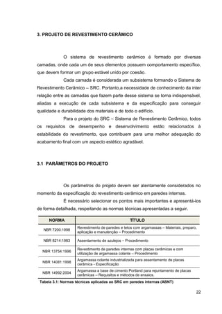 22
3. PROJETO DE REVESTIMENTO CERÂMICO
O sistema de revestimento cerâmico é formado por diversas
camadas, onde cada um de seus elementos possuem comportamento específico,
que devem formar um grupo estável unido por coesão.
Cada camada é considerada um subsistema formando o Sistema de
Revestimento Cerâmico – SRC. Portanto,a necessidade de conhecimento da inter
relação entre as camadas que fazem parte desse sistema se torna indispensável,
aliadas a execução de cada subsistema e da especificação para conseguir
qualidade e durabilidade dos materiais e de todo o edifício.
Para o projeto do SRC – Sistema de Revestimento Cerâmico, todos
os requisitos de desempenho e desenvolvimento estão relacionados à
estabilidade do revestimento, que contribuem para uma melhor adequação do
acabamento final com um aspecto estético agradável.
3.1 PARÂMETROS DO PROJETO
Os parâmetros do projeto devem ser atentamente considerados no
momento da especificação do revestimento cerâmico em paredes internas.
É necessário selecionar os pontos mais importantes e apresentá-los
de forma detalhada, respeitando as normas técnicas apresentadas a seguir.
NORMA TÍTULO
NBR 7200:1998
Revestimento de paredes e tetos com argamassas – Materiais, preparo,
aplicação e manutenção – Procedimento
NBR 8214:1983 Assentamento de azulejos – Procedimento
NBR 13754:1996
Revestimento de paredes internas com placas cerâmicas e com
utilização de argamassa colante – Procedimento
NBR 14081:1998
Argamassa colante industrializada para assentamento de placas
cerâmica - Especificação
NBR 14992:2004
Argamassa a base de cimento Portland para rejuntamento de placas
cerâmicas – Requisitos e métodos de ensaios.
Tabela 3.1: Normas técnicas aplicadas ao SRC em paredes internas (ABNT)
 