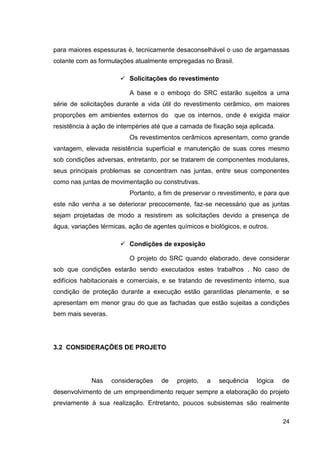 24
para maiores espessuras é, tecnicamente desaconselhável o uso de argamassas
colante com as formulações atualmente empregadas no Brasil.
Solicitações do revestimento
A base e o emboço do SRC estarão sujeitos a uma
série de solicitações durante a vida útil do revestimento cerâmico, em maiores
proporções em ambientes externos do que os internos, onde é exigida maior
resistência à ação de intempéries até que a camada de fixação seja aplicada.
Os revestimentos cerâmicos apresentam, como grande
vantagem, elevada resistência superficial e manutenção de suas cores mesmo
sob condições adversas, entretanto, por se tratarem de componentes modulares,
seus principais problemas se concentram nas juntas, entre seus componentes
como nas juntas de movimentação ou construtivas.
Portanto, a fim de preservar o revestimento, e para que
este não venha a se deteriorar precocemente, faz-se necessário que as juntas
sejam projetadas de modo a resistirem as solicitações devido a presença de
água, variações térmicas, ação de agentes químicos e biológicos, e outros.
Condições de exposição
O projeto do SRC quando elaborado, deve considerar
sob que condições estarão sendo executados estes trabalhos . No caso de
edifícios habitacionais e comerciais, e se tratando de revestimento interno, sua
condição de proteção durante a execução estão garantidas plenamente, e se
apresentam em menor grau do que as fachadas que estão sujeitas a condições
bem mais severas.
3.2 CONSIDERAÇÕES DE PROJETO
Nas considerações de projeto, a sequência lógica de
desenvolvimento de um empreendimento requer sempre a elaboração do projeto
previamente à sua realização. Entretanto, poucos subsistemas são realmente
 