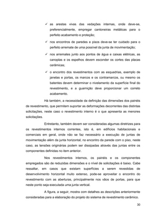 30
as arestas vivas das vedações internas, onde deve-se,
preferencialmente, empregar cantoneiras metálicas para o
perfeito acabamento e proteção;
nos encontros de paredes e pisos deve-se ter cuidado para o
perfeito arremate de uma possível da junta de movimentação;
nos arremates junto aos pontos de água e caixas elétricas, as
canoplas e os espelhos devem esconder os cortes das placas
cerâmicas;
o encontro dos revestimentos com as esquadrias, exemplo de
janelas e portas, os marcos e os contramarcos, ou mesmo os
batentes devem determinar o nivelamento da superfície final do
revestimento, e a guarnição deve proporcionar um correto
acabamento.
Há também, a necessidade da definição das dimensões dos painéis
de revestimento, que permitem suportar as deformações decorrentes das distintas
solicitações, neste caso o revestimento interno é o que apresenta as menores
solicitações.
Entretanto, também devem ser consideradas algumas diretrizes para
os revestimentos internos correntes, isto é, em edifícios habitacionais e
comerciais em geral, onde não se faz necessário a execução de juntas de
movimentação além da junta horizontal, no encontro da parede com o piso, neste
caso, as tensões originárias podem ser dissipadas através das juntas entre os
componentes definidas no item anterior.
Nos revestimentos internos, os painéis e os componentes
empregados são de reduzidas dimensões e o nível de solicitações é baixo. Cabe
ressaltar, em casos que existam superfícies a serem revestidas de
desenvolvimento horizontal muito extenso, pode-se aproveitar o encontro do
revestimento com as aberturas, principalmente nos vãos de portas, para que
neste ponto seja executada uma junta vertical.
A figura, a seguir, mostra com detalhes as descrições anteriormente
consideradas para a elaboração do projeto do sistema de revestimento cerâmico.
 