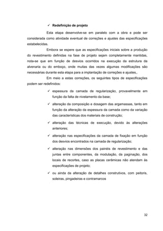 32
Redefinição de projeto
Esta etapa desenvolve-se em paralelo com a obra e pode ser
considerada como atividade eventual de correções e ajustes das especificações
estabelecidas.
Embora se espere que as especificações iniciais sobre a produção
do revestimento definidas na fase de projeto sejam completamente mantidas,
nota-se que em função de desvios ocorridos na execução da estrutura da
alvenaria ou do emboço, onde muitas das vezes algumas modificações são
necessárias durante esta etapa para a implantação de correções e ajustes,.
Em meio a estas correções, os seguintes tipos de especificações
podem ser redefinidos:
espessura da camada de regularização, provavelmente em
função da falta de nivelamento da base;
alteração da composição e dosagem das argamassas, tanto em
função da alteração da espessura da camada como da variação
das características dos materiais de construção;
alteração das técnicas de execução, devido às alterações
anteriores;
alteração nas especificações da camada de fixação em função
dos desvios encontrados na camada de regularização;
alteração nas dimensões dos painéis de revestimento e das
juntas entre componentes, da modulação, da paginação, dos
locais de recortes, caso as placas cerâmicas não atendam às
especificações de projeto;
ou ainda da alteração de detalhes construtivos, com peitoris,
soleiras, pingadeiras e contramarcos
 
