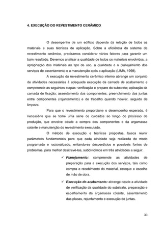 33
4. EXECUÇÃO DO REVESTIMENTO CERÂMICO
O desempenho de um edifício depende da relação de todos os
materiais e suas técnicas de aplicação. Sobre a eficiência do sistema de
revestimento cerâmico, precisamos considerar vários fatores para garantir um
bom resultado. Devemos analisar a qualidade de todos os materiais envolvidos, a
apropriação dos materiais ao tipo de uso, a qualidade e o planejamento dos
serviços de assentamento e a manutenção após a aplicação (LIMA, 1998).
A execução do revestimento cerâmico interno abrange um conjunto
de atividades necessárias à adequada execução da camada de acabamento e
compreende as seguintes etapas: verificação e preparo do substrato; aplicação da
camada de fixação; assentamento dos componentes; preenchimento das juntas
entre componentes (rejuntamento) e de trabalho quando houver, seguido de
limpeza.
Para que o revestimento proporcione o desempenho esperado, é
necessário que se tome uma série de cuidados ao longo do processo de
produção, que envolve desde a compra dos componentes e da argamassa
colante e manutenção do revestimento executado.
O método de execução e técnicas propostas, busca reunir
parâmetros fundamentais para que cada atividade seja realizada de modo
programado e racionalizado, evitando-se desperdícios e possíveis fontes de
problemas, para melhor descrevê-las, subdividimos em três atividades a seguir.
Planejamento: compreende as atividades de
preparação para a execução dos serviços, tais como
compra e recebimento do material, estoque e escolha
de mão de obra.
Execução do acabamento: abrange desde a atividade
de verificação da qualidade do substrato, preparação e
espalhamento da argamassa colante, assentamento
das placas, rejuntamento e execução de juntas.
 
