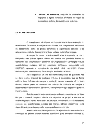 34
Controle de execução: conjunto de atividades de
inspeções e ações realizadas em todas as etapas de
execução do sistema de revestimento cerâmico.
4.1 PLANEJAMENTO
O procedimento inicial para um bom planejamento na execução do
revestimento cerâmico é a compra técnica correta, dos componentes da camada
de acabamento como as placas cerâmicas e argamassas colantes e de
rejuntamento, material de preenchimento de juntas e material de limpeza.
A compra de placas cerâmicas certificadas é a garantia de que o
comprador não precisa apenas confiar no controle de qualidade interno do
fabricante, pois são placas que passaram por um processo de verificação de suas
características, realizado por um organismo certificador credenciado pelo
INMETRO, segundo a normalização da ABNT NBR 13818:1997, Placas
cerâmicas para revestimento – Especificação e métodos de ensaio.
Ao se especificar um lote de determinado padrão de qualidade, não
se deve receber material de qualidade inferior. É necessário, que se forme
critérios bem definidos de compra e aceitação desses materiais. O conjunto
desses critérios pode ser chamado de controle de qualidade de compra e
recebimento de componentes cerâmicos, e exige metodologia específica para ser
implementado.
Quanto à compra das argamassas colantes, é preciso se certificar
de que o material comprado atenda aos requisitos de projeto e respeita as
determinações da norma ABNT NBR 14081: 1998. Inicialmente, se faz necessário
conhecer as características técnicas das marcas idôneas disponíveis, como
sistemática de garantia para então optar-se pela compra do lote.
A compra técnica das argamassas de rejuntamento devem atender a
solicitação de projeto, avaliar materiais adequados para ambientes internos ou
 