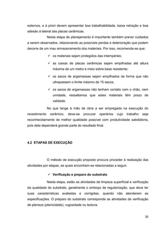 35
externos, e à priori devem apresentar boa trabalhabilidade, baixa retração e boa
adesão à lateral das placas cerâmicas.
Nesta etapa de planejamento é importante também prever cuidados
a serem observados, relacionando as possíveis perdas e deterioração que podem
decorre de um mau armazenamento dos materiais. Por isso, recomenda-se que:
os materiais sejam protegidos das intempéries;
as caixas de placas cerâmicas sejam empilhadas até altura
máxima de um metro e meio sobre base resistente;
os sacos de argamassas sejam empilhados de forma que não
ultrapassem o limite máximo de 15 sacos;
os sacos de argamassas não tenham contato com o chão, nem
umidade, ressaltamos que estes materiais têm prazo de
validade.
No que tange à mão de obra a ser empregada na execução do
revestimento cerâmico, deve-se procurar operários cujo trabalho seja
reconhecidamente de melhor qualidade possível com produtividade satisfatória,
pois dela dependerá grande parte do resultado final.
4.2 ETAPAS DE EXECUÇÃO
O método de execução proposto procura proceder à realização das
atividades por etapas, as quais encontram-se relacionadas a seguir.
Verificação e preparo do substrato
Nesta etapa, estão as atividades de limpeza superficial e verificação
da qualidade do substrato, geralmente o emboço de regularização, que deve ter
suas características avaliadas e corrigidas, quando não atenderem as
especificações. O preparo do substrato corresponde as atividades de verificação
de planeza (planicidade), rugosidade ou textura.
 