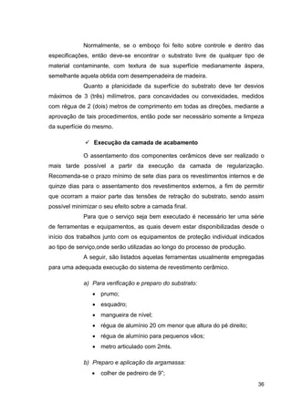 36
Normalmente, se o emboço foi feito sobre controle e dentro das
especificações, então deve-se encontrar o substrato livre de qualquer tipo de
material contaminante, com textura de sua superfície medianamente áspera,
semelhante aquela obtida com desempenadeira de madeira.
Quanto a planicidade da superfície do substrato deve ter desvios
máximos de 3 (três) milímetros, para concavidades ou convexidades, medidos
com régua de 2 (dois) metros de comprimento em todas as direções, mediante a
aprovação de tais procedimentos, então pode ser necessário somente a limpeza
da superfície do mesmo.
Execução da camada de acabamento
O assentamento dos componentes cerâmicos deve ser realizado o
mais tarde possível a partir da execução da camada de regularização.
Recomenda-se o prazo mínimo de sete dias para os revestimentos internos e de
quinze dias para o assentamento dos revestimentos externos, a fim de permitir
que ocorram a maior parte das tensões de retração do substrato, sendo assim
possível minimizar o seu efeito sobre a camada final.
Para que o serviço seja bem executado é necessário ter uma série
de ferramentas e equipamentos, as quais devem estar disponibilizadas desde o
início dos trabalhos junto com os equipamentos de proteção individual indicados
ao tipo de serviço,onde serão utilizadas ao longo do processo de produção.
A seguir, são listados aquelas ferramentas usualmente empregadas
para uma adequada execução do sistema de revestimento cerâmico.
a) Para verificação e preparo do substrato:
prumo;
esquadro;
mangueira de nível;
régua de alumínio 20 cm menor que altura do pé direito;
régua de alumínio para pequenos vãos;
metro articulado com 2mts.
b) Preparo e aplicação da argamassa:
colher de pedreiro de 9”;
 