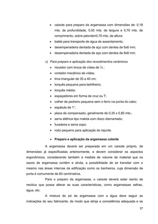 37
caixote para preparo da argamassa com dimensões de: 0,18
mts. de profundidade, 0,55 mts. de largura e 0,70 mts. de
comprimento, sobre pésnden0,70 mts. de altura;
balde para transporte de água de assentamento;
desempenadeira dentada de aço com dentes de 6x6 mm;
desempenadeira dentada de aço com dentes de 8x8 mm.
c) Para preparo e aplicação dos revestimentos cerâmicos
riscador com broca de vídea de ¼ ;
cortador mecânico de vídea;
lima triangular de 30 a 40 cm;
torquês pequena para ladrilheiro;
torquês média;
espaçadores em forma de cruz ou T;
colher de pedreiro pequena sem o ferro na ponta do cabo;
espátula de 1”;
placa de compensado, geralmente de 0,35 x 0,80 mts.;
serra elétrica tipo makita com disco diamantado;
furadeira e serra copo;
rodo pequeno para aplicação do rejunte.
Preparo e aplicação da argamassa colante
A argamassa deverá ser preparada em um caixote próprio, de
dimensões já especificadas anteriormente, e devem considerar os aspectos
ergonômicos, considerando também a medida de volume de material que os
sacos de argamassa contém e ainda, a possibilidade de se transitar com o
mesmo nas áreas internas da edificação como os banheiros, cuja dimensão de
porta é comumente de 60 centímetros.
Para o preparo da argamassa, o caixote deverá estar isento de
resíduo que possa alterar as suas características, como argamassas velhas,
água, etc.
A mistura do pó da argamassa com a água deve seguir as
indicações do seu fabricante, de modo que atinja a consistência adequada e se
 