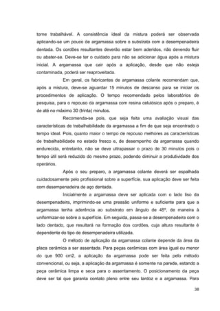 38
torne trabalhável. A consistência ideal da mistura poderá ser observada
aplicando-se um pouco de argamassa sobre o substrato com a desempenadeira
dentada. Os cordões resultantes deverão estar bem aderidos, não devendo fluir
ou abater-se. Deve-se ter o cuidado para não se adicionar água após a mistura
inicial. A argamassa que cair após a aplicação, desde que não esteja
contaminada, poderá ser reaproveitada.
Em geral, os fabricantes de argamassa colante recomendam que,
após a mistura, deve-se aguardar 15 minutos de descanso para se iniciar os
procedimentos de aplicação. O tempo recomendado pelos laboratórios de
pesquisa, para o repouso da argamassa com resina celulósica após o preparo, é
de até no máximo 30 (trinta) minutos.
Recomenda-se pois, que seja feita uma avaliação visual das
características de trabalhabilidade da argamassa a fim de que seja encontrado o
tempo ideal. Pois, quanto maior o tempo de repouso melhores as características
de trabalhabilidade no estado fresco e, de desempenho da argamassa quando
endurecida, entretanto, não se deve ultrapassar o prazo de 30 minutos pois o
tempo útil será reduzido do mesmo prazo, podendo diminuir a produtividade dos
operários.
Após o seu preparo, a argamassa colante deverá ser espalhada
cuidadosamente pelo profissional sobre a superfície, sua aplicação deve ser feita
com desempenadeira de aço dentada.
Inicialmente a argamassa deve ser aplicada com o lado liso da
desempenadeira, imprimindo-se uma pressão uniforme e suficiente para que a
argamassa tenha aderência ao substrato em ângulo de 45º, de maneira à
uniformizar-se sobre a superfície. Em seguida, passa-se a desempenadeira com o
lado dentado, que resultará na formação dos cordões, cuja altura resultante é
dependente do tipo de desempenadeira utilizada.
O método de aplicação da argamassa colante depende da área da
placa cerâmica a ser assentada. Para peças cerâmicas com área igual ou menor
do que 900 cm2, a aplicação da argamassa pode ser feita pelo método
convencional, ou seja, a aplicação da argamassa é somente na parede, estando a
peça cerâmica limpa e seca para o assentamento. O posicionamento da peça
deve ser tal que garanta contato pleno entre seu tardoz e a argamassa. Para
 