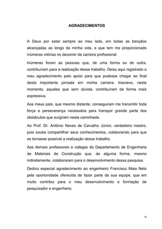 iv
AGRADECIMENTOS
A Deus por estar sempre ao meu lado, em todas as bençãos
alcançadas ao longo da minha vida, e que tem me proporcionado
inúmeras vitórias no decorrer da carreira profissional.
Inúmeras foram as pessoas que, de uma forma ou de outra,
contribuíram para a realização desse trabalho. Deixo aqui registrado o
meu agradecimento pelo apoio para que pudesse chegar ao final
desta importante jornada em minha carreira. Inscrevo, neste
momento, aqueles que sem dúvida, contribuíram de forma mais
expressiva.
Aos meus pais, que mesmo distante, conseguiram me transmitir toda
força e perseverança necessária para transpor grande parte dos
obstáculos que surgiram nesta caminhada.
Ao Prof. Dr. Antônio Neves de Carvalho Júnior, verdadeiro mestre,
pois soube compartilhar seus conhecimentos, colaborando para que
se tornasse possível a realização desse trabalho.
Aos demais professores e colegas do Departamento de Engenharia
de Materiais de Construção que, de alguma forma, mesmo
indiretamente, colaboraram para o desenvolvimento dessa pesquisa.
Dedico especial agradecimento ao engenheiro Francisco Maia Neto
pela oportunidade oferecida de fazer parte da sua equipe, que em
muito contribui para o meu desenvolvimento e formação de
pesquisador e engenheiro.
 