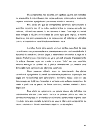 41
Os componentes, não deverão, em hipótese alguma, ser molhados
ou umedecidos. A pré molhagem das peças cerâmicas podem saturar totalmente
os poros superficiais e prejudicar o processo de aderência mecânica.
Nos casos em que os componentes cerâmicos apresentarem a
superfície recoberta por pó ou outros contaminantes, os mesmos deverão ser
retirados, utilizando-se apenas do escovamento a seco. Caso seja impossível
essa remoção e houver a necessidade de utilizar água para limpeza, a mesma
deverá ser feita com antecedência, e os componentes só poderão ser utilizados
quando apresentarem a superfície de assentamento seca.
A melhor forma para garantir um bom contato superficial da peça
cerâmica com a argamassa colante e, consequentemente a máxima aderência, é
aplicando-a a cerca de 2 cm das peças já assentadas e arrastando a peça até a
posição final através de movimentos de vai e vem sob pressão. O procedimento
de colocar diversas peças na posição e apenas “bater” em sua superfície
tentando esmagar os cordões não é prática recomendável por provocar uma
diminuição muito significativa da aderência superficial.
Outro processo utilizado antes do assentamento das placas
cerâmicas é o galgamento do painel, de materialização prévia da organização das
peças em revestimentos com componentes modulares. Nesta operação são
determinadas as distâncias horizontais e verticais entre as fiadas sucessivas, de
modo a posicionar as peças de forma otimizada, também conhecido como
paginação.
Para efeito de galgamento os painéis planos são definidos nos
revestimentos internos como sendo, trechos de paredes planos ou vãos de
paredes interrompidos por elementos que quebram a continuidade do plano a ser
revestido, como por exemplo, surgimento de vigas e pilares em outros planos ou
mesmo mudança no tipo do revestimento seguindo o mesmo plano.
 